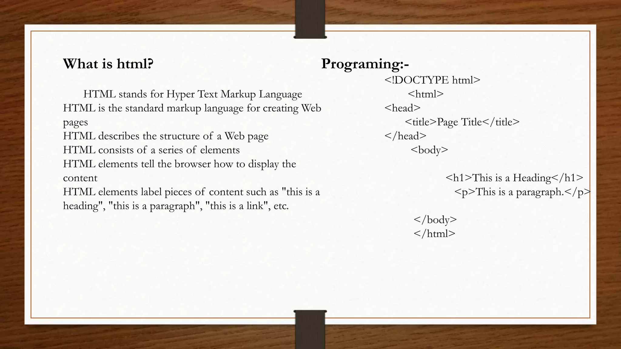 What is html?
HTML stands for Hyper Text Markup Language
HTML is the standard markup language for creating Web
pages
HTML describes the structure of a Web page
HTML consists of a series of elements
HTML elements tell the browser how to display the
content
HTML elements label pieces of content such as "this is a
heading", "this is a paragraph", "this is a link", etc.
Programing:-
<!DOCTYPE html>
<html>
<head>
<title>Page Title</title>
</head>
<body>
<h1>This is a Heading</h1>
<p>This is a paragraph.</p>
</body>
</html>
 