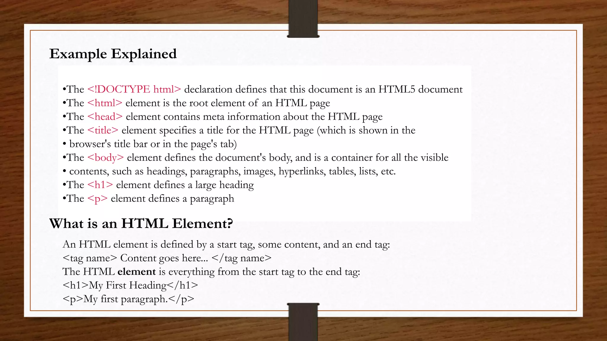 Example Explained
•The <!DOCTYPE html> declaration defines that this document is an HTML5 document
•The <html> element is the root element of an HTML page
•The <head> element contains meta information about the HTML page
•The <title> element specifies a title for the HTML page (which is shown in the
• browser's title bar or in the page's tab)
•The <body> element defines the document's body, and is a container for all the visible
• contents, such as headings, paragraphs, images, hyperlinks, tables, lists, etc.
•The <h1> element defines a large heading
•The <p> element defines a paragraph
What is an HTML Element?
An HTML element is defined by a start tag, some content, and an end tag:
<tag name> Content goes here... </tag name>
The HTML element is everything from the start tag to the end tag:
<h1>My First Heading</h1>
<p>My first paragraph.</p>
 