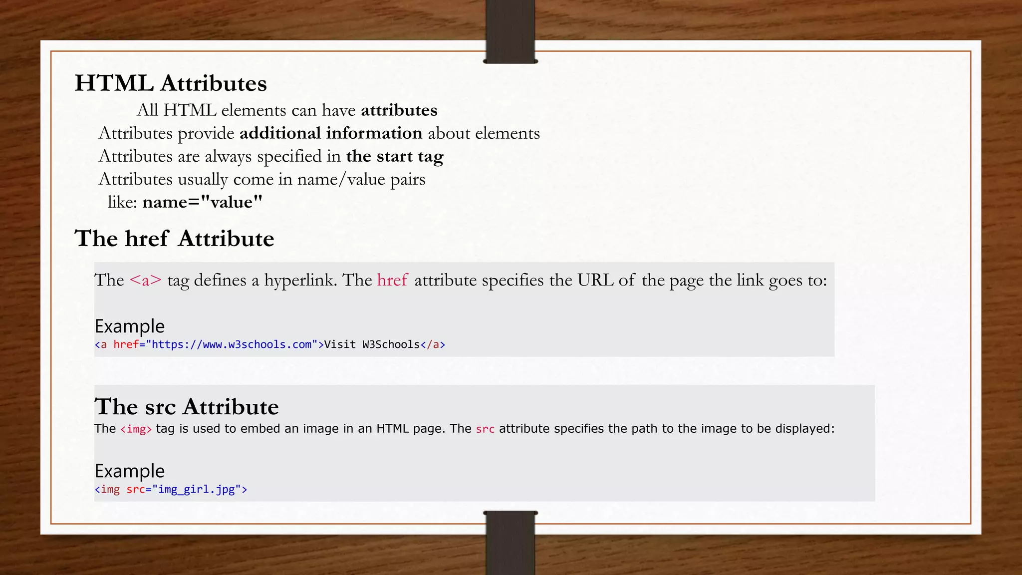 HTML Attributes
All HTML elements can have attributes
Attributes provide additional information about elements
Attributes are always specified in the start tag
Attributes usually come in name/value pairs
like: name="value"
The href Attribute
The <a> tag defines a hyperlink. The href attribute specifies the URL of the page the link goes to:
Example
<a href="https://www.w3schools.com">Visit W3Schools</a>
The src Attribute
The <img> tag is used to embed an image in an HTML page. The src attribute specifies the path to the image to be displayed:
Example
<img src="img_girl.jpg">
 