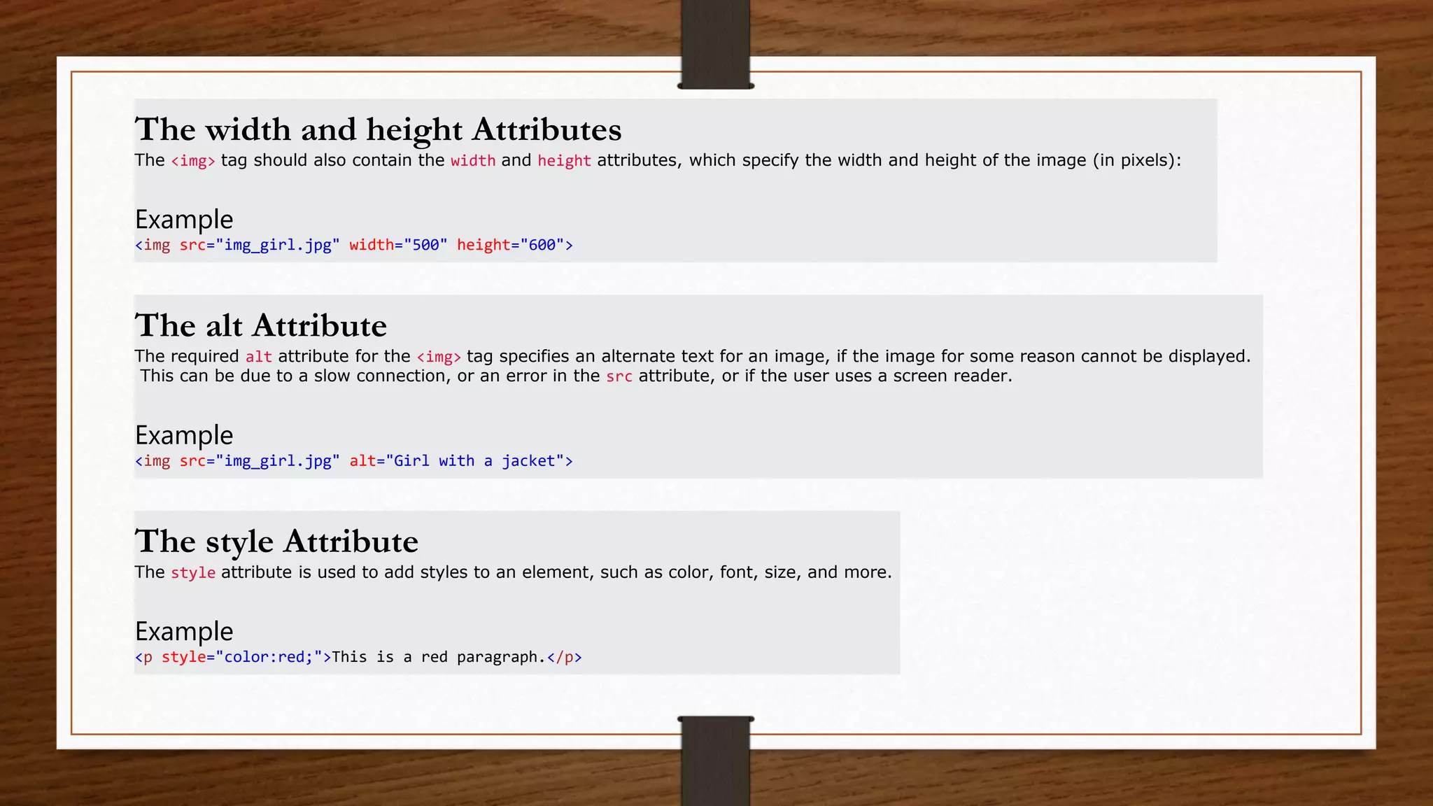 The width and height Attributes
The <img> tag should also contain the width and height attributes, which specify the width and height of the image (in pixels):
Example
<img src="img_girl.jpg" width="500" height="600">
The alt Attribute
The required alt attribute for the <img> tag specifies an alternate text for an image, if the image for some reason cannot be displayed.
This can be due to a slow connection, or an error in the src attribute, or if the user uses a screen reader.
Example
<img src="img_girl.jpg" alt="Girl with a jacket">
The style Attribute
The style attribute is used to add styles to an element, such as color, font, size, and more.
Example
<p style="color:red;">This is a red paragraph.</p>
 
