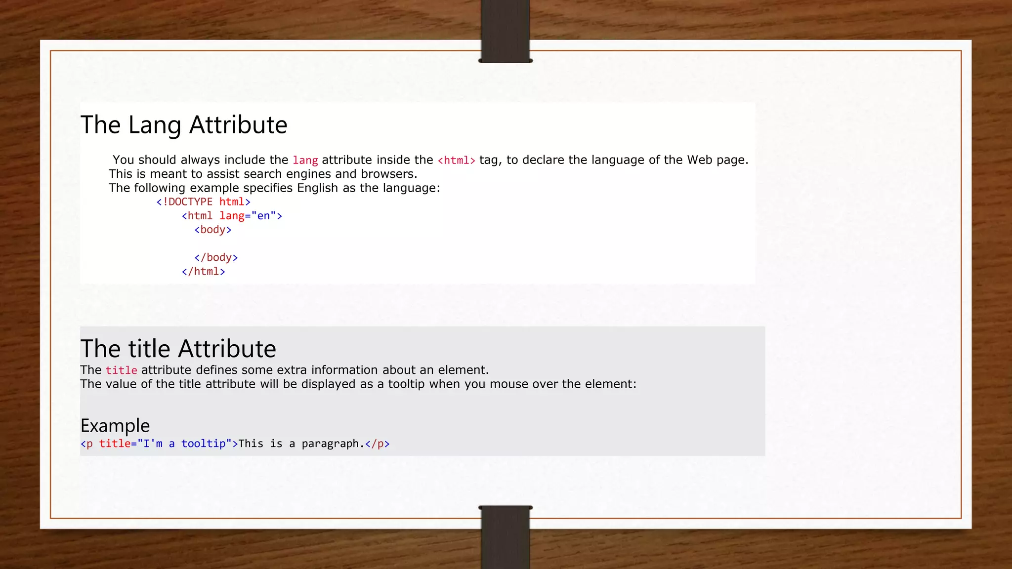 The Lang Attribute
You should always include the lang attribute inside the <html> tag, to declare the language of the Web page.
This is meant to assist search engines and browsers.
The following example specifies English as the language:
<!DOCTYPE html>
<html lang="en">
<body>
</body>
</html>
The title Attribute
The title attribute defines some extra information about an element.
The value of the title attribute will be displayed as a tooltip when you mouse over the element:
Example
<p title="I'm a tooltip">This is a paragraph.</p>
 