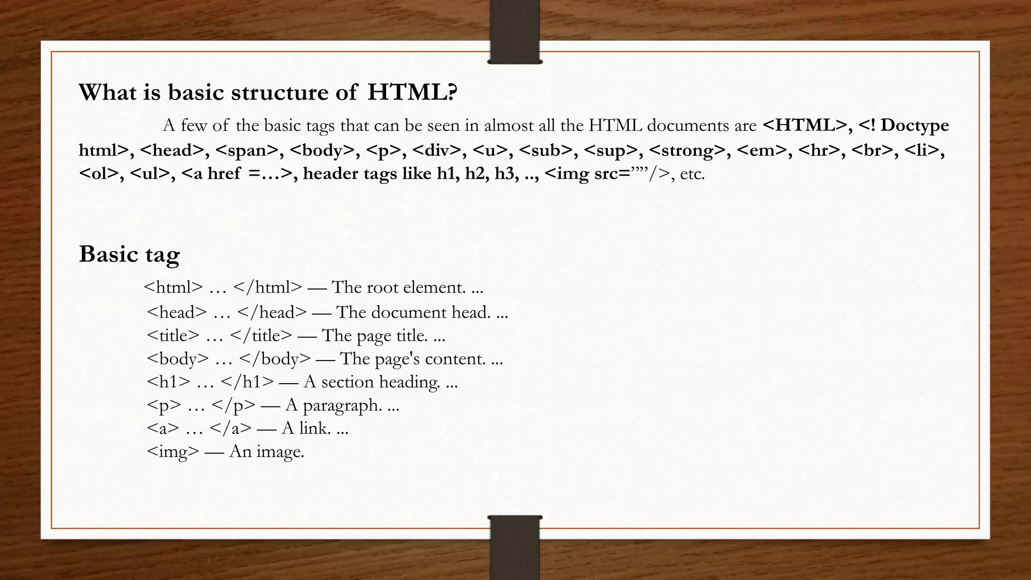 What is basic structure of HTML?
A few of the basic tags that can be seen in almost all the HTML documents are <HTML>, <! Doctype
html>, <head>, <span>, <body>, <p>, <div>, <u>, <sub>, <sup>, <strong>, <em>, <hr>, <br>, <li>,
<ol>, <ul>, <a href =…>, header tags like h1, h2, h3, .., <img src=””/>, etc.
Basic tag
<html> … </html> — The root element. ...
<head> … </head> — The document head. ...
<title> … </title> — The page title. ...
<body> … </body> — The page's content. ...
<h1> … </h1> — A section heading. ...
<p> … </p> — A paragraph. ...
<a> … </a> — A link. ...
<img> — An image.
 