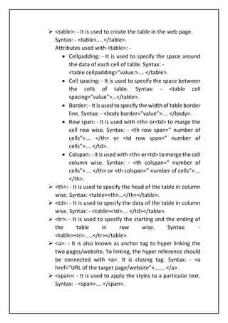 ➢ <table>: - It is used to create the table in the web page.
Syntax: - <table>…. </table>.
Attributes used with <table>: -
• Cellpadding: - It is used to specify the space around
the data of each cell of table. Syntax: -
<table cellpadding=”value:>…. </table>.
• Cell spacing: - It is used to specify the space between
the cells of table. Syntax: - <table cell
spacing=”value”>…</table>.
• Border: - It is used to specify the width of table border
line. Syntax: - <body border=”value”>…. </body>.
• Row span: - It is used with <th> or<td> to marge the
cell row wise. Syntax: - <th row span=” number of
cells”>…. </th> or <td row span=” number of
cells”>…. </td>.
• Colspan: - It is used with <th> or<td> to merge the cell
column wise. Syntax: - <th colspan=” number of
cells”>…. </th> or <th colspan=” number of cells”>….
</th>.
➢ <th>: - It is used to specify the head of the table in column
wise. Syntax: <table><th>…</th></table>.
➢ <td>: - It is used to specify the data of the table in column
wise. Syntax: - <table><td>…. </td></table>.
➢ <tr>: - It is used to specify the starting and the ending of
the table in row wise. Syntax: -
<table><tr>……</tr></table>.
➢ <a>: - It is also known as anchor tag to hyper linking the
two pages/website. To linking, the hyper reference should
be connected with <a>. It is closing tag. Syntax: - <a
href=”URL of the target page/website”>……. </a>.
➢ <span>: - It is used to apply the styles to a particular text.
Syntax: - <span>…. </span>.
 