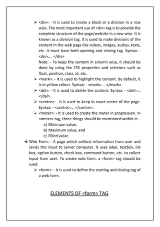 ➢ <div>: - It is used to create a block or a division in a row
wise. The most important use of <div> tag is to provide the
complete structure of the page/website in a row wise. It is
known as a division tag. It is used to make divisions of the
content in the web page like videos, images, audios, texts,
etc. It must have both opening and closing tag. Syntax: -
<div>…. </div>
Note: - To keep the content in column wise, it should be
done by using the CSS properties and selectors such as
float, position, class, id, etc.
➢ <mark>: - It is used to highlight the content. By default, it
is in yellow colour. Syntax: - <mark>…. </mark>.
➢ <del>: - It is used to delete the content. Syntax: - <del>….
</del>.
➢ <centre>: - It is used to keep in exact centre of the page.
Syntax: - <centre>…. </centre>.
➢ <meter>: - It is used to create the meter in progression. In
<meter> tag, three things should be mentioned within it: -
a) Minimum value,
b) Maximum value, and
c) Filled value.
Web Form: - A page which collects information from user and
sends this input to server computer. It uses label, textbox, list
box, option button, check box, command button, etc. to collect
input from user. To create web form, a <form> tag should be
used.
➢ <form>: - It is used to define the starting and closing tag of
a web form.
ELEMENTS OF <form> TAG
 