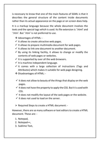 is necessary to know that one of the main features of SGML is that it
describes the general structure of the content inside documents
rather than its actual appearance on the page or on screen does help.
It is a markup language because the whole document involves the
texts and the special tags which is used. Its file extension is ‘.html’ and
‘.htm’. But ‘.htm’ is not preferred to use.
❖ Advantages of HTML: -
✓ It allows to create attractive web pages.
✓ It allows to prepare multimedia document for web pages.
✓ It allows to link one document to another document.
✓ By using its linking facility, it allows to change or modify the
contents of web pages or websites.
✓ It is supported by over all the web browsers.
✓ It is machine independent language.
✓ It comes with a large collection of instructions (Tags and
Attributes) which makes it suitable for web page designing.
❖ Disadvantages of HTML: -
✓ It does not allow to beauty of the things that display on the web
pages.
✓ It does not have the property to apply the CSS. But it is used with
CSS.
✓ It does not modify the layout of the web pages or the website.
✓ It does not used to load on the server.
➢ Required Steps to create a HTML document: -
However, there are so many software or text editors to create a HTML
document. These are: -
1. Notepad,
2. Notepad++,
3. Sublime Text,
 