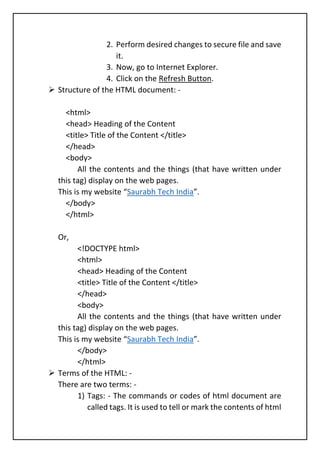 2. Perform desired changes to secure file and save
it.
3. Now, go to Internet Explorer.
4. Click on the Refresh Button.
➢ Structure of the HTML document: -
<html>
<head> Heading of the Content
<title> Title of the Content </title>
</head>
<body>
All the contents and the things (that have written under
this tag) display on the web pages.
This is my website “Saurabh Tech India”.
</body>
</html>
Or,
<!DOCTYPE html>
<html>
<head> Heading of the Content
<title> Title of the Content </title>
</head>
<body>
All the contents and the things (that have written under
this tag) display on the web pages.
This is my website “Saurabh Tech India”.
</body>
</html>
➢ Terms of the HTML: -
There are two terms: -
1) Tags: - The commands or codes of html document are
called tags. It is used to tell or mark the contents of html
 