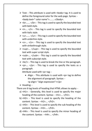 ➢ Text: - This attribute is used with <body> tag. It is used to
define the foreground color for the web page. Syntax: -
<body text=” color name”>……...</body>.
➢ <b>……. </b>: - This tag is used to specify the bounded text
with bold style.
➢ <i>…. </i>: - This tag is used to specify the bounded text
with Italic style.
➢ <u>……. </u>: - This tag is used to specify the bounded text
with underline style.
➢ <s>…. </s>: - This tag is used to specify the bounded text
with strikethrough style.
➢ <sup>…. </sup>: - This tag is used to specify the bounded
text with super script style.
➢ <sub>…. </sub>: - This tag is used to specify the bounded
text with subscript style.
➢ <br/>: - This tag is used to break the line or the paragraph.
➢ <p>…. </p>: - This tag is used to specify the texts as a
paragraph.
Attribute used with <p> tag: -
• Align: - This attribute is used with <p> tag to define
the alignment of paragraph. Syntax: -
<p align= “align expression”></p>
➢ Heading: -
There are 6 tag levels of heading that HTML allows to apply: -
a) <H1>: - Generally, this level is used to specify the major
heading of the content. Syntax: - <h1>…. </h1>.
b) <H2>: - This level is used to specify the heading of the
content. Syntax: - <h2>…. </h2>.
c) <H3>: - This level is used to specify the sub heading of the
content. Syntax: - <h3>…. </h3>.
d) <H4>: - This level is used to specify the minor heading of
the content. Syntax: - <h4>…. </h4>.
 