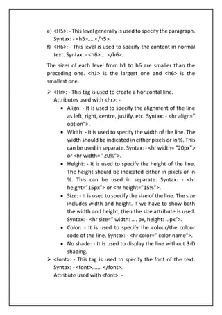 e) <H5>: - This level generally is used to specify the paragraph.
Syntax: - <h5>…. </h5>.
f) <H6>: - This level is used to specify the content in normal
text. Syntax: - <h6>…. </h6>.
The sizes of each level from h1 to h6 are smaller than the
preceding one. <h1> is the largest one and <h6> is the
smallest one.
➢ <Hr>: - This tag is used to create a horizontal line.
Attributes used with <hr>: -
• Align: - It is used to specify the alignment of the line
as left, right, centre, justify, etc. Syntax: - <hr align=”
option”>.
• Width: - It is used to specify the width of the line. The
width should be indicated in either pixels or in %. This
can be used in separate. Syntax: - <hr width= ”20px”>
or <hr width= ”20%”>.
• Height: - It is used to specify the height of the line.
The height should be indicated either in pixels or in
%. This can be used in separate. Syntax: - <hr
height=”15px”> or <hr height=”15%”>.
• Size: - It is used to specify the size of the line. The size
includes width and height. If we have to show both
the width and height, then the size attribute is used.
Syntax: - <hr size=” width: …. px, height: …px”>.
• Color: - It is used to specify the colour/the colour
code of the line. Syntax: - <hr color=” color name”>.
• No shade: - It is used to display the line without 3-D
shading.
➢ <font>: - This tag is used to specify the font of the text.
Syntax: - <font>……. </font>.
Attribute used with <font>: -
 