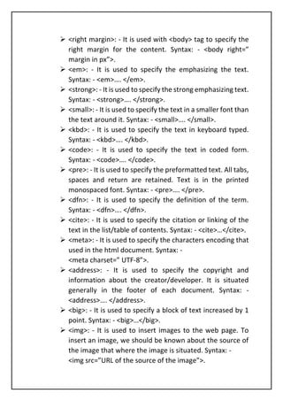 ➢ <right margin>: - It is used with <body> tag to specify the
right margin for the content. Syntax: - <body right=”
margin in px”>.
➢ <em>: - It is used to specify the emphasizing the text.
Syntax: - <em>…. </em>.
➢ <strong>: - It is used to specify the strong emphasizing text.
Syntax: - <strong>…. </strong>.
➢ <small>: - It is used to specify the text in a smaller font than
the text around it. Syntax: - <small>…. </small>.
➢ <kbd>: - It is used to specify the text in keyboard typed.
Syntax: - <kbd>…. </kbd>.
➢ <code>: - It is used to specify the text in coded form.
Syntax: - <code>…. </code>.
➢ <pre>: - It is used to specify the preformatted text. All tabs,
spaces and return are retained. Text is in the printed
monospaced font. Syntax: - <pre>…. </pre>.
➢ <dfn>: - It is used to specify the definition of the term.
Syntax: - <dfn>…. </dfn>.
➢ <cite>: - It is used to specify the citation or linking of the
text in the list/table of contents. Syntax: - <cite>…</cite>.
➢ <meta>: - It is used to specify the characters encoding that
used in the html document. Syntax: -
<meta charset=” UTF-8”>.
➢ <address>: - It is used to specify the copyright and
information about the creator/developer. It is situated
generally in the footer of each document. Syntax: -
<address>…. </address>.
➢ <big>: - It is used to specify a block of text increased by 1
point. Syntax: - <big>…</big>.
➢ <img>: - It is used to insert images to the web page. To
insert an image, we should be known about the source of
the image that where the image is situated. Syntax: -
<img src=”URL of the source of the image”>.
 