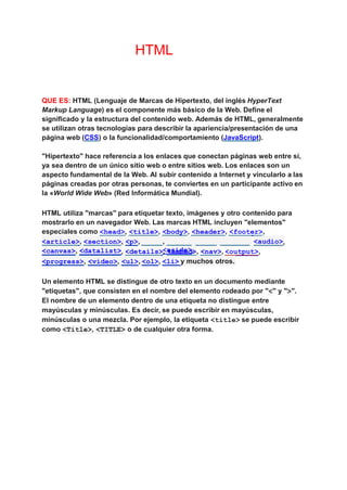 HTML
QUE ES: HTML (Lenguaje de Marcas de Hipertexto, del inglés HyperText
Markup Language) es el componente más básico de la Web. Define el
significado y la estructura del contenido web. Además de HTML, generalmente
se utilizan otras tecnologías para describir la apariencia/presentación de una
página web (CSS) o la funcionalidad/comportamiento (JavaScript).
"Hipertexto" hace referencia a los enlaces que conectan páginas web entre sí,
ya sea dentro de un único sitio web o entre sitios web. Los enlaces son un
aspecto fundamental de la Web. Al subir contenido a Internet y vincularlo a las
páginas creadas por otras personas, te conviertes en un participante activo en
la «World Wide Web» (Red Informática Mundial).
HTML utiliza "marcas" para etiquetar texto, imágenes y otro contenido para
mostrarlo en un navegador Web. Las marcas HTML incluyen "elementos"
especiales como <head>, <title>, <body>, <header>, <footer>,
<article>, <div> <span>
,
<img>,
<section>, <p>, ,
<aside>,
<audio>,
<canvas>, <datalist>, <details>, <embed>, <nav>, <output>,
<progress>, <video>, <ul>, <ol>, <li> y muchos otros.
Un elemento HTML se distingue de otro texto en un documento mediante
"etiquetas", que consisten en el nombre del elemento rodeado por "<" y ">".
El nombre de un elemento dentro de una etiqueta no distingue entre
mayúsculas y minúsculas. Es decir, se puede escribir en mayúsculas,
minúsculas o una mezcla. Por ejemplo, la etiqueta <title> se puede escribir
como <Title>, <TITLE> o de cualquier otra forma.
 