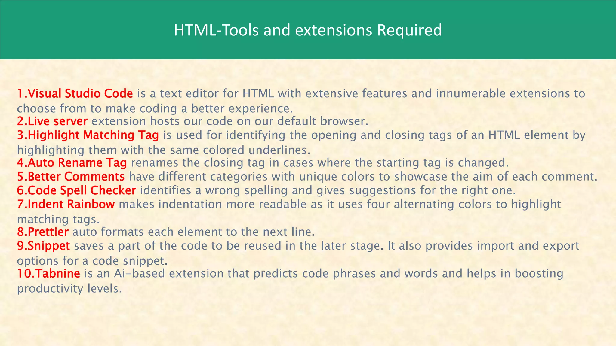 HTML-Tools and extensions Required
1.Visual Studio Code is a text editor for HTML with extensive features and innumerable extensions to
choose from to make coding a better experience.
2.Live server extension hosts our code on our default browser.
3.Highlight Matching Tag is used for identifying the opening and closing tags of an HTML element by
highlighting them with the same colored underlines.
4.Auto Rename Tag renames the closing tag in cases where the starting tag is changed.
5.Better Comments have different categories with unique colors to showcase the aim of each comment.
6.Code Spell Checker identifies a wrong spelling and gives suggestions for the right one.
7.Indent Rainbow makes indentation more readable as it uses four alternating colors to highlight
matching tags.
8.Prettier auto formats each element to the next line.
9.Snippet saves a part of the code to be reused in the later stage. It also provides import and export
options for a code snippet.
10.Tabnine is an Ai-based extension that predicts code phrases and words and helps in boosting
productivity levels.
 