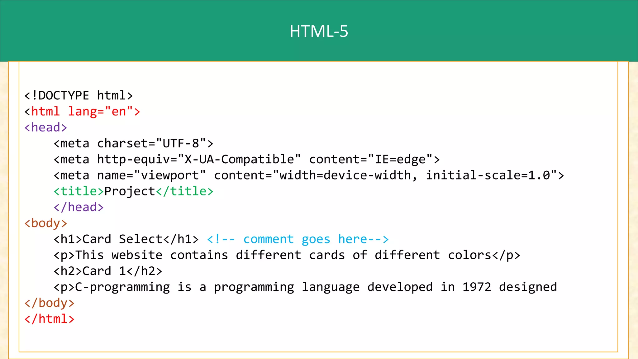 HTML-5
<!DOCTYPE html>
<html lang="en">
<head>
<meta charset="UTF-8">
<meta http-equiv="X-UA-Compatible" content="IE=edge">
<meta name="viewport" content="width=device-width, initial-scale=1.0">
<title>Project</title>
</head>
<body>
<h1>Card Select</h1> <!-- comment goes here-->
<p>This website contains different cards of different colors</p>
<h2>Card 1</h2>
<p>C-programming is a programming language developed in 1972 designed
</body>
</html>
 