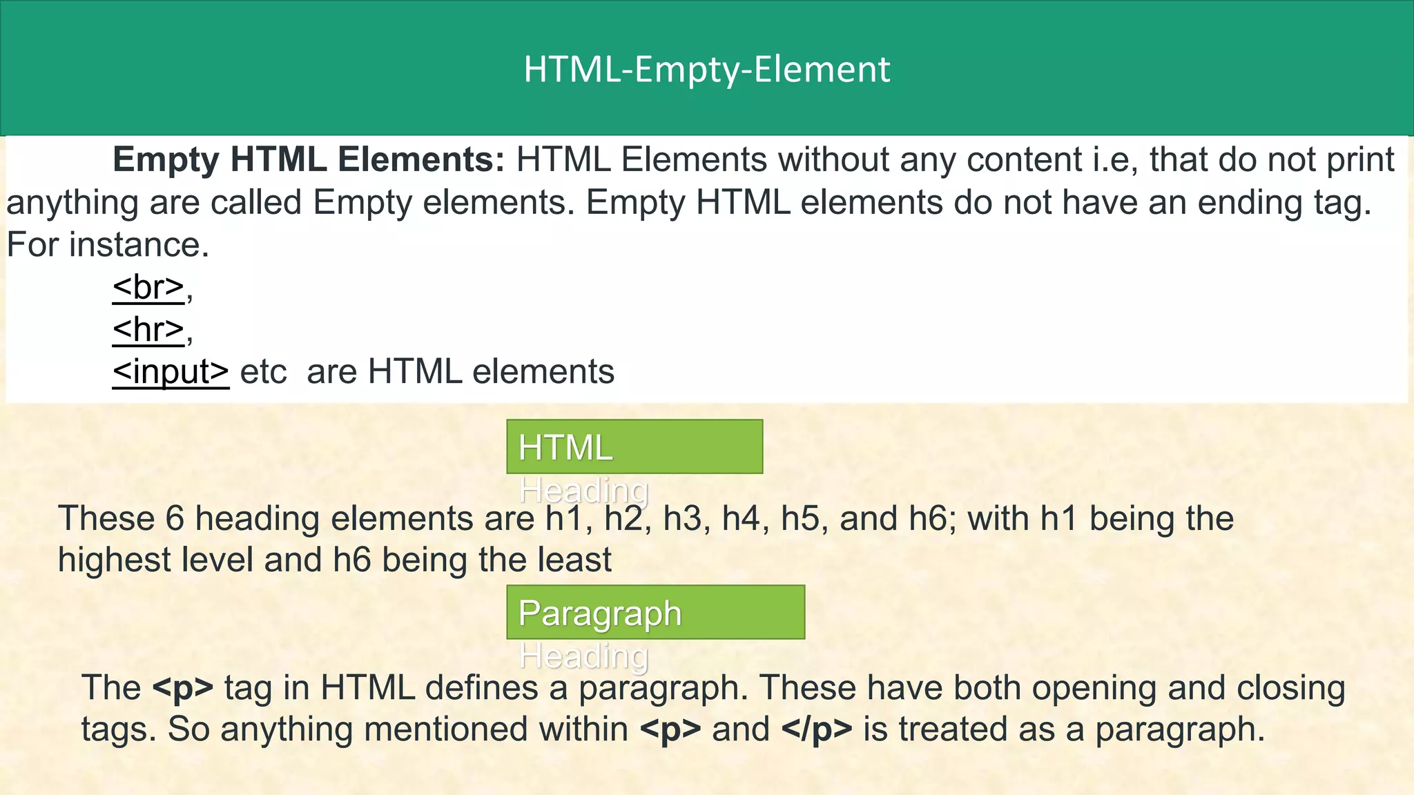HTML-Empty-Element
Empty HTML Elements: HTML Elements without any content i.e, that do not print
anything are called Empty elements. Empty HTML elements do not have an ending tag.
For instance.
<br>,
<hr>,
<input> etc are HTML elements
HTML
Heading
These 6 heading elements are h1, h2, h3, h4, h5, and h6; with h1 being the
highest level and h6 being the least
Paragraph
Heading
The <p> tag in HTML defines a paragraph. These have both opening and closing
tags. So anything mentioned within <p> and </p> is treated as a paragraph.
 
