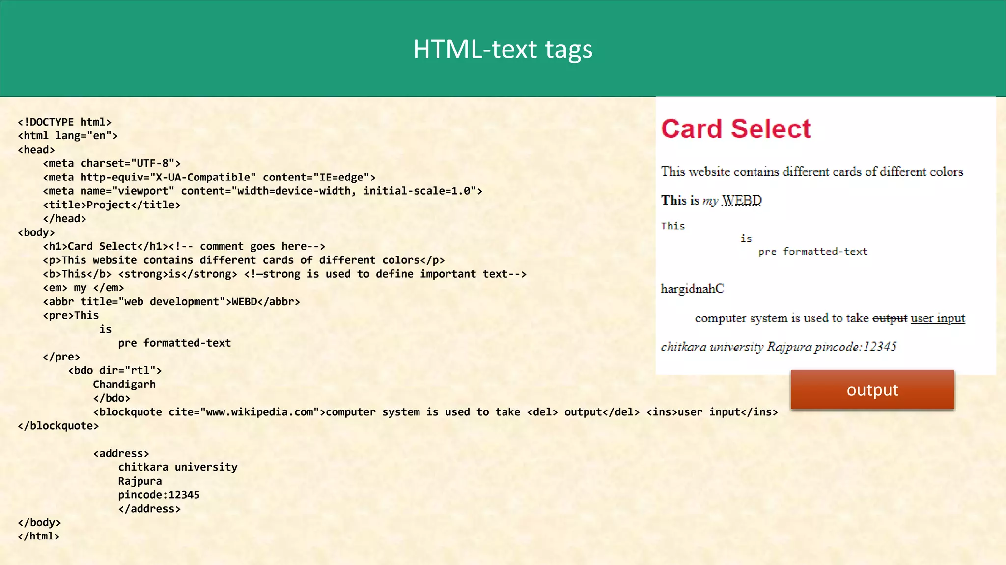 HTML-text tags
<!DOCTYPE html>
<html lang="en">
<head>
<meta charset="UTF-8">
<meta http-equiv="X-UA-Compatible" content="IE=edge">
<meta name="viewport" content="width=device-width, initial-scale=1.0">
<title>Project</title>
</head>
<body>
<h1>Card Select</h1><!-- comment goes here-->
<p>This website contains different cards of different colors</p>
<b>This</b> <strong>is</strong> <!—strong is used to define important text-->
<em> my </em>
<abbr title="web development">WEBD</abbr>
<pre>This
is
pre formatted-text
</pre>
<bdo dir="rtl">
Chandigarh
</bdo>
<blockquote cite="www.wikipedia.com">computer system is used to take <del> output</del> <ins>user input</ins>
</blockquote>
<address>
chitkara university
Rajpura
pincode:12345
</address>
</body>
</html>
output
 