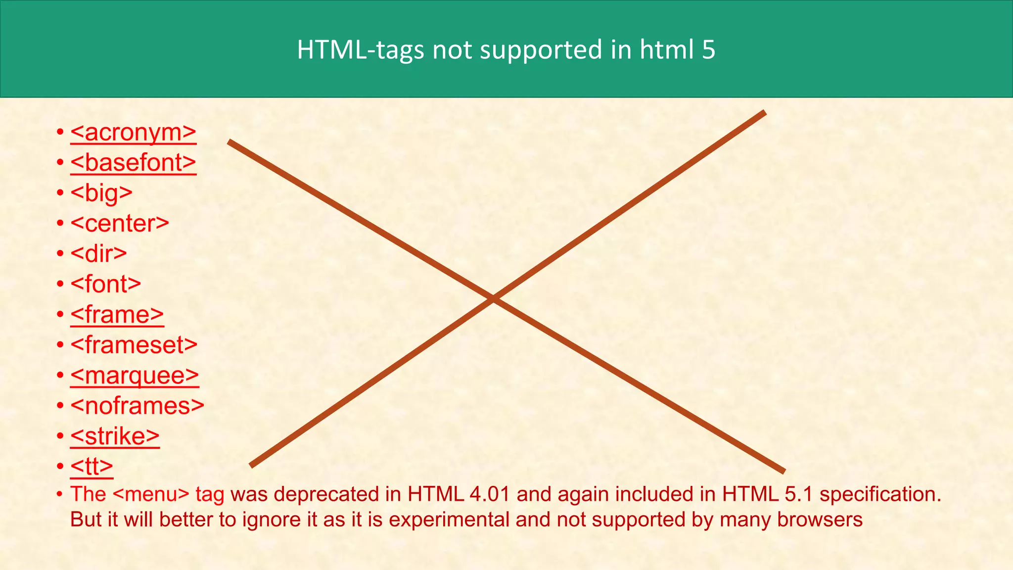 HTML-tags not supported in html 5
• <acronym>
• <basefont>
• <big>
• <center>
• <dir>
• <font>
• <frame>
• <frameset>
• <marquee>
• <noframes>
• <strike>
• <tt>
• The <menu> tag was deprecated in HTML 4.01 and again included in HTML 5.1 specification.
But it will better to ignore it as it is experimental and not supported by many browsers
 