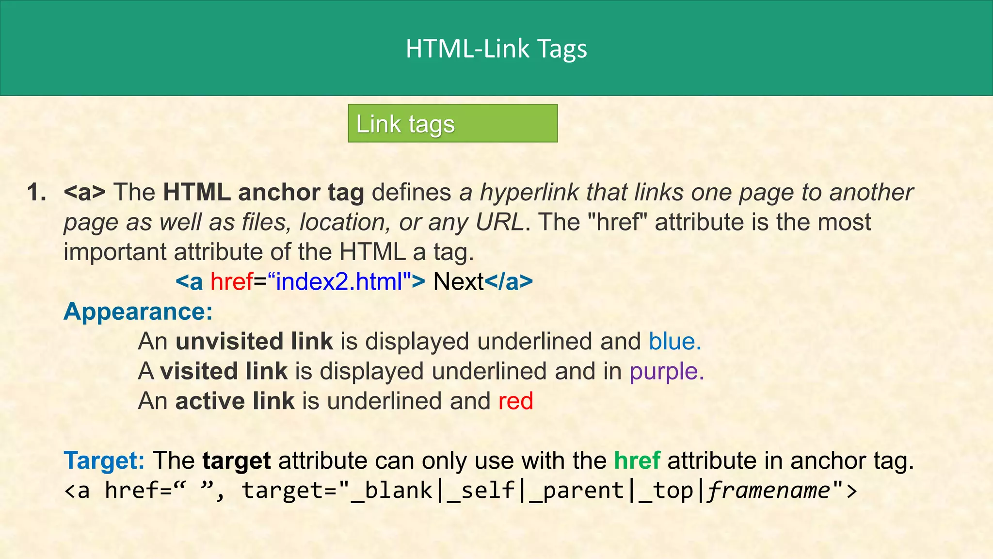 HTML-Link Tags
Link tags
1. <a> The HTML anchor tag defines a hyperlink that links one page to another
page as well as files, location, or any URL. The "href" attribute is the most
important attribute of the HTML a tag.
<a href=“index2.html"> Next</a>
Appearance:
An unvisited link is displayed underlined and blue.
A visited link is displayed underlined and in purple.
An active link is underlined and red
Target: The target attribute can only use with the href attribute in anchor tag.
<a href=“ ”, target="_blank|_self|_parent|_top|framename">
 