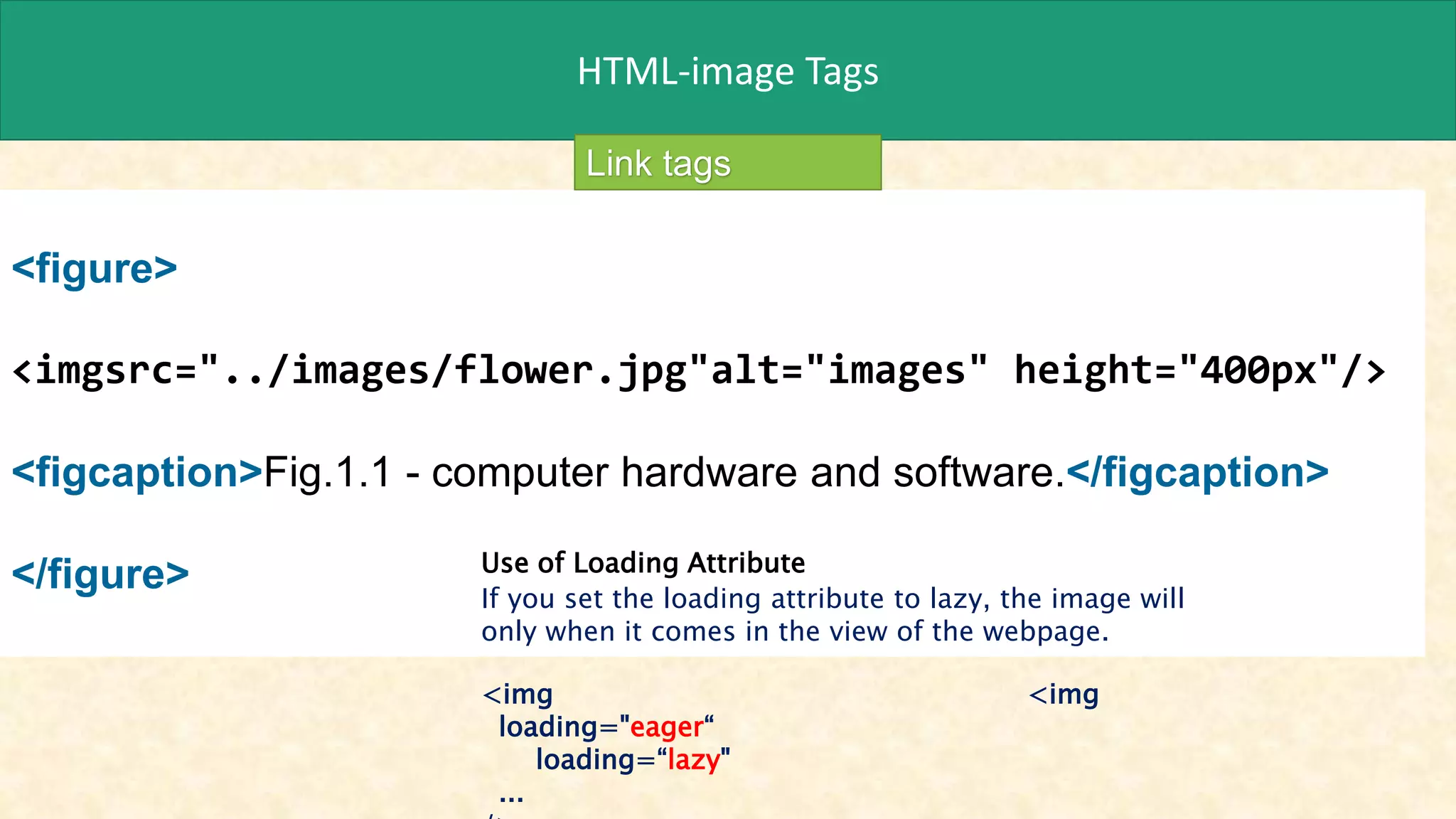 HTML-image Tags
<figure>
<imgsrc="../images/flower.jpg"alt="images" height="400px"/>
<figcaption>Fig.1.1 - computer hardware and software.</figcaption>
</figure>
Link tags
Use of Loading Attribute
If you set the loading attribute to lazy, the image will
only when it comes in the view of the webpage.
<img <img
loading="eager“
loading=“lazy"
...
 