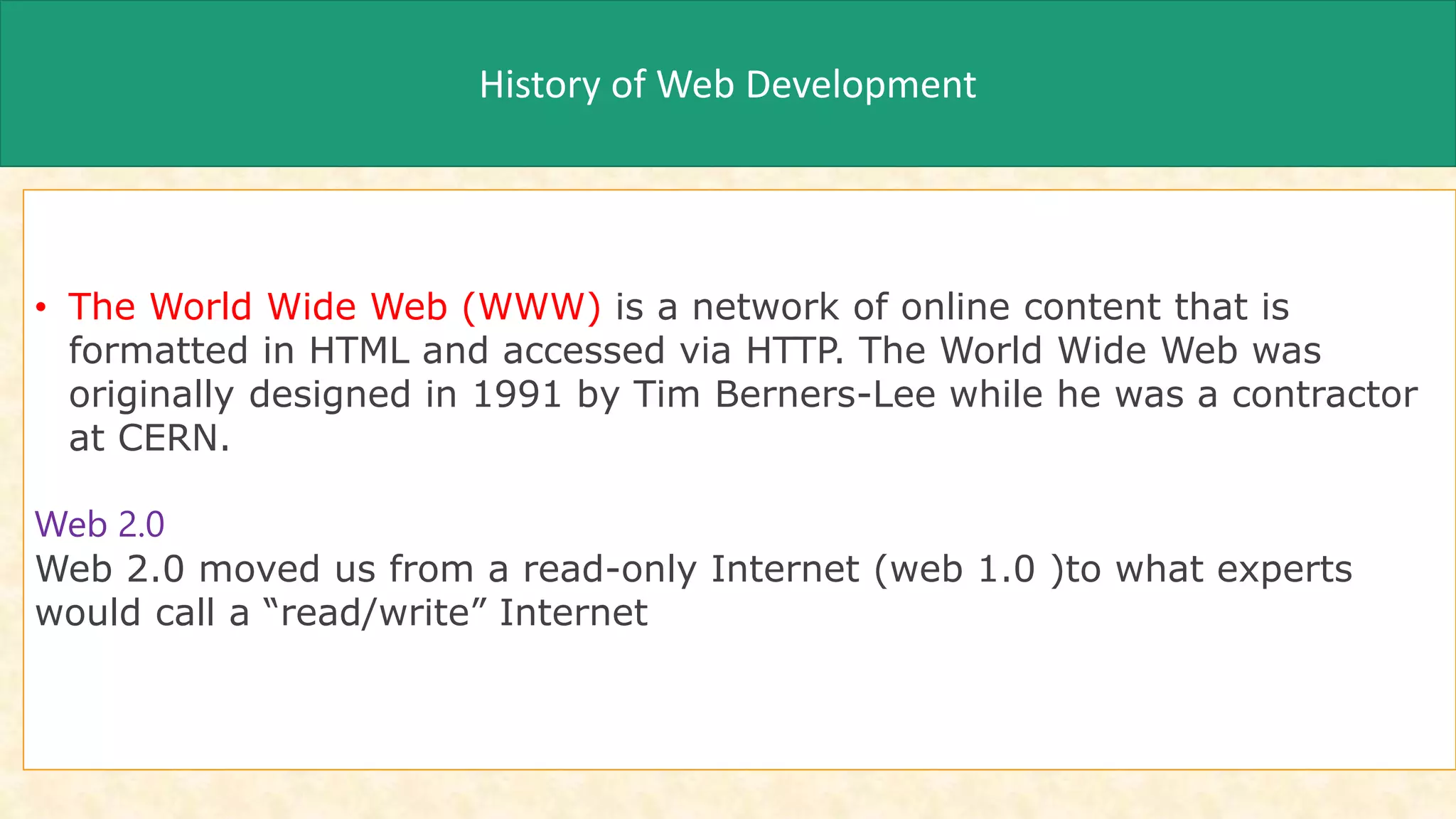 History of Web Development
• The World Wide Web (WWW) is a network of online content that is
formatted in HTML and accessed via HTTP. The World Wide Web was
originally designed in 1991 by Tim Berners-Lee while he was a contractor
at CERN.
Web 2.0
Web 2.0 moved us from a read-only Internet (web 1.0 )to what experts
would call a “read/write” Internet
 