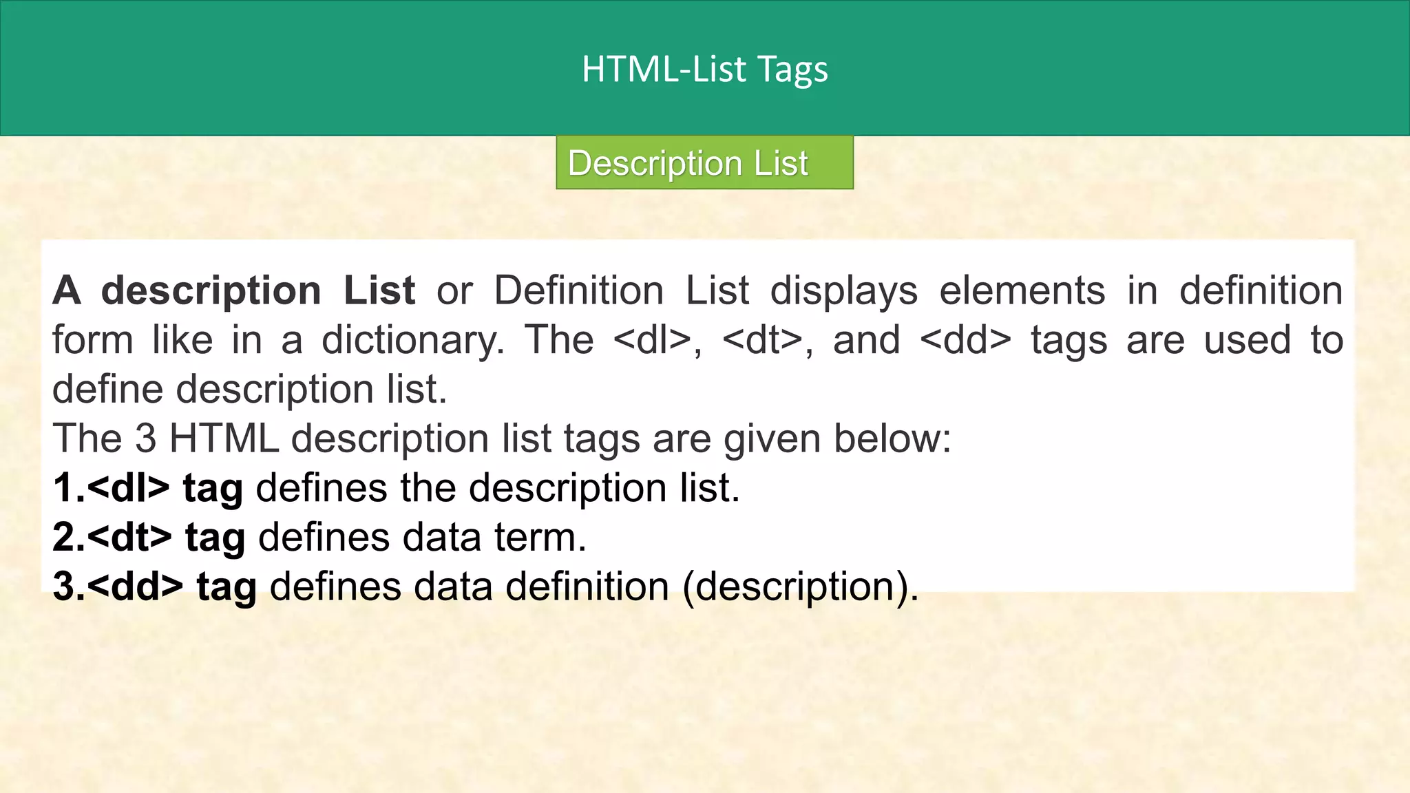 HTML-List Tags
A description List or Definition List displays elements in definition
form like in a dictionary. The <dl>, <dt>, and <dd> tags are used to
define description list.
The 3 HTML description list tags are given below:
1.<dl> tag defines the description list.
2.<dt> tag defines data term.
3.<dd> tag defines data definition (description).
Description List
 