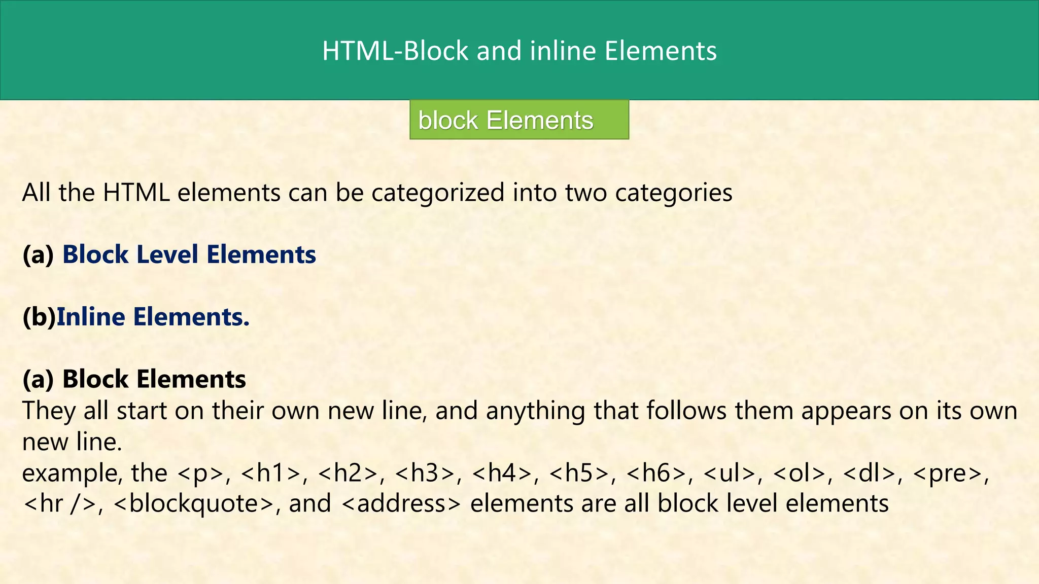 HTML-Block and inline Elements
block Elements
All the HTML elements can be categorized into two categories
(a) Block Level Elements
(b)Inline Elements.
(a) Block Elements
They all start on their own new line, and anything that follows them appears on its own
new line.
example, the <p>, <h1>, <h2>, <h3>, <h4>, <h5>, <h6>, <ul>, <ol>, <dl>, <pre>,
<hr />, <blockquote>, and <address> elements are all block level elements
 