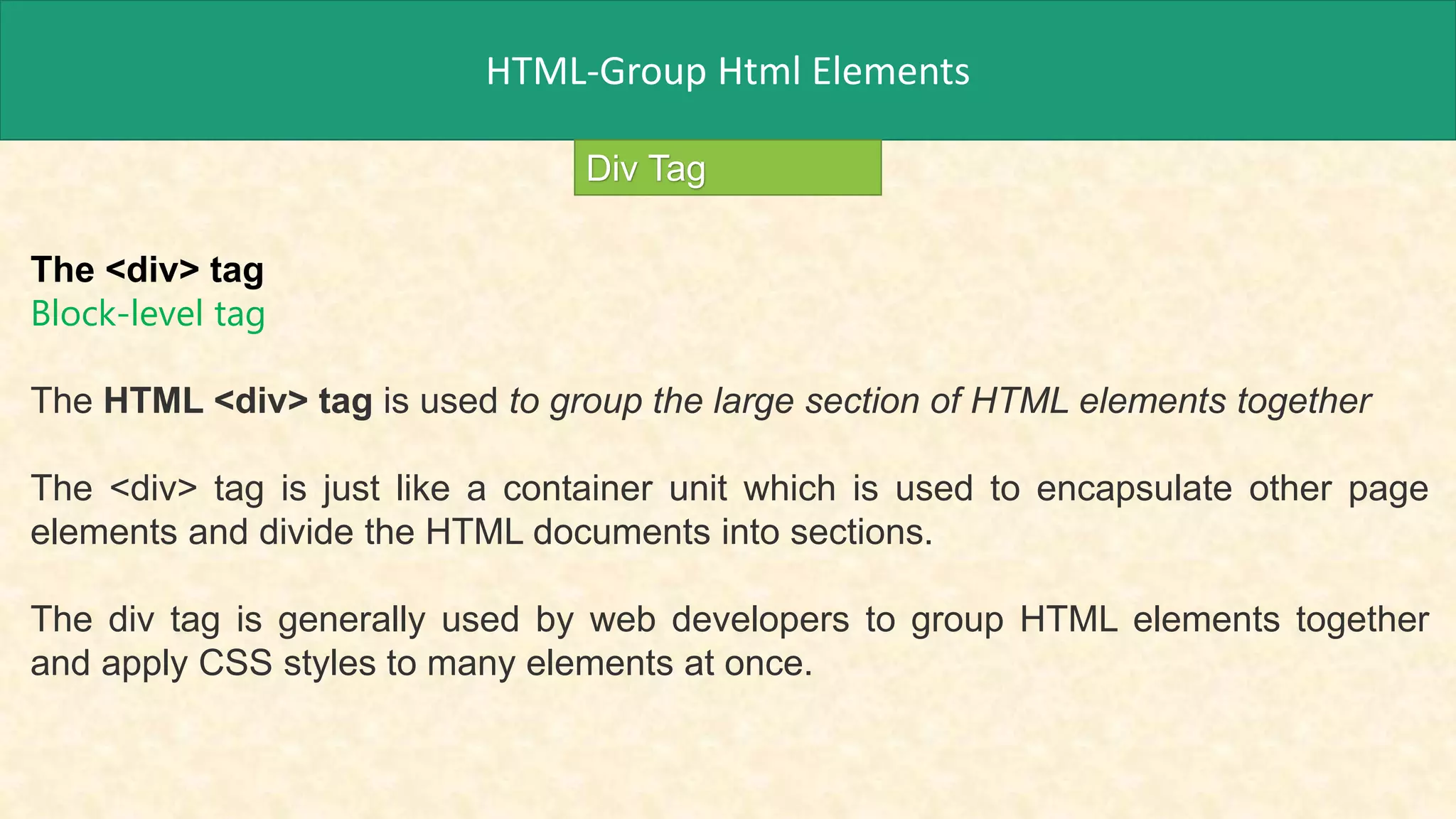 HTML-Group Html Elements
Div Tag
The <div> tag
Block-level tag
The HTML <div> tag is used to group the large section of HTML elements together
The <div> tag is just like a container unit which is used to encapsulate other page
elements and divide the HTML documents into sections.
The div tag is generally used by web developers to group HTML elements together
and apply CSS styles to many elements at once.
 