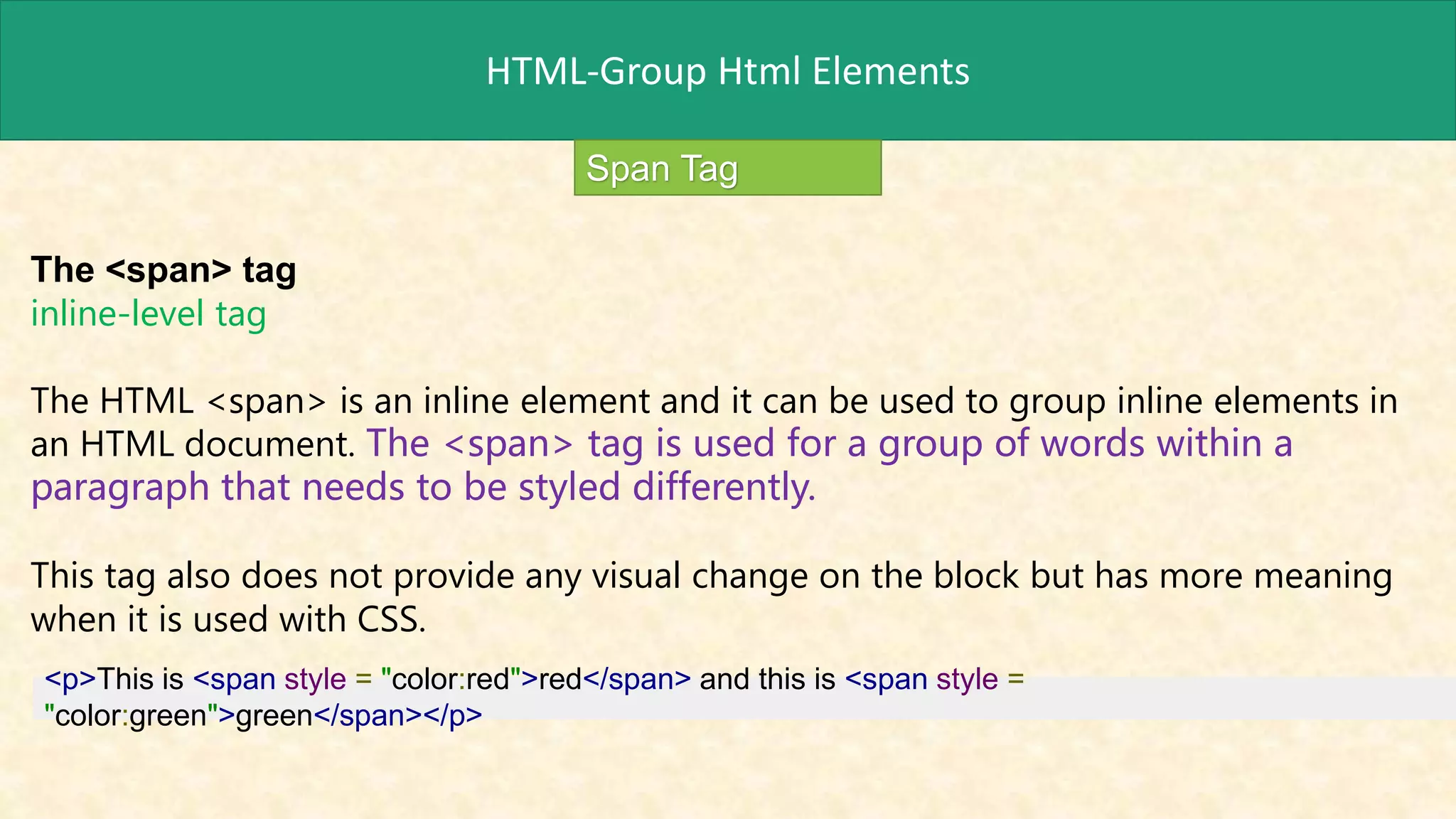 HTML-Group Html Elements
Span Tag
The <span> tag
inline-level tag
The HTML <span> is an inline element and it can be used to group inline elements in
an HTML document. The <span> tag is used for a group of words within a
paragraph that needs to be styled differently.
This tag also does not provide any visual change on the block but has more meaning
when it is used with CSS.
<p>This is <span style = "color:red">red</span> and this is <span style =
"color:green">green</span></p>
 