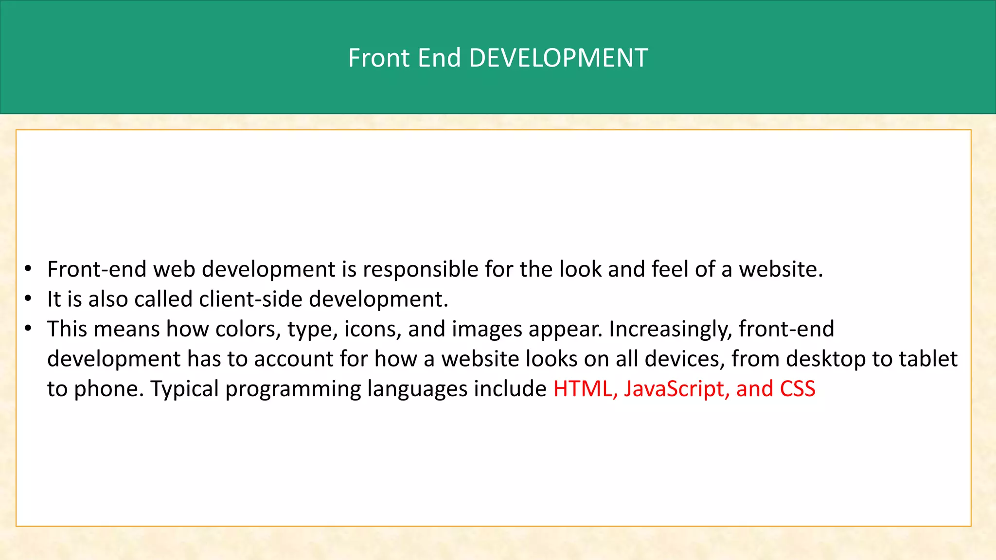 Front End DEVELOPMENT
• Front-end web development is responsible for the look and feel of a website.
• It is also called client-side development.
• This means how colors, type, icons, and images appear. Increasingly, front-end
development has to account for how a website looks on all devices, from desktop to tablet
to phone. Typical programming languages include HTML, JavaScript, and CSS
 