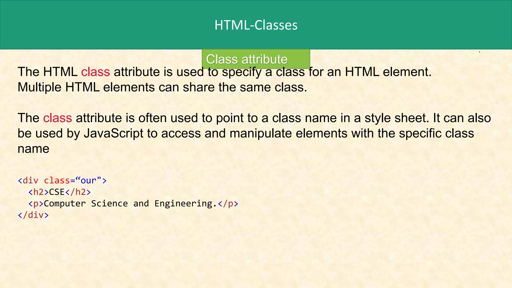 HTML-Classes
Class attribute
The HTML class attribute is used to specify a class for an HTML element.
Multiple HTML elements can share the same class.
The class attribute is often used to point to a class name in a style sheet. It can also
be used by JavaScript to access and manipulate elements with the specific class
name
<div class=“our">
<h2>CSE</h2>
<p>Computer Science and Engineering.</p>
</div>
 