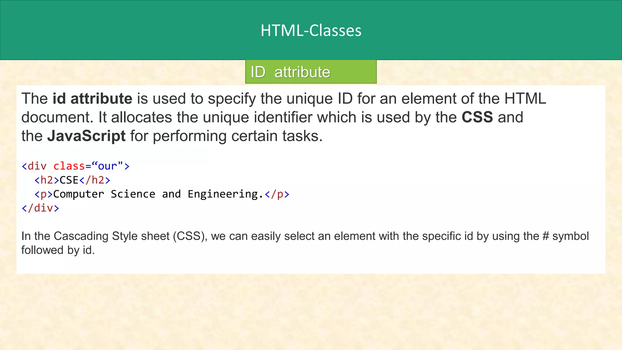 HTML-Classes
ID attribute
The id attribute is used to specify the unique ID for an element of the HTML
document. It allocates the unique identifier which is used by the CSS and
the JavaScript for performing certain tasks.
<div class=“our">
<h2>CSE</h2>
<p>Computer Science and Engineering.</p>
</div>
In the Cascading Style sheet (CSS), we can easily select an element with the specific id by using the # symbol
followed by id.
 