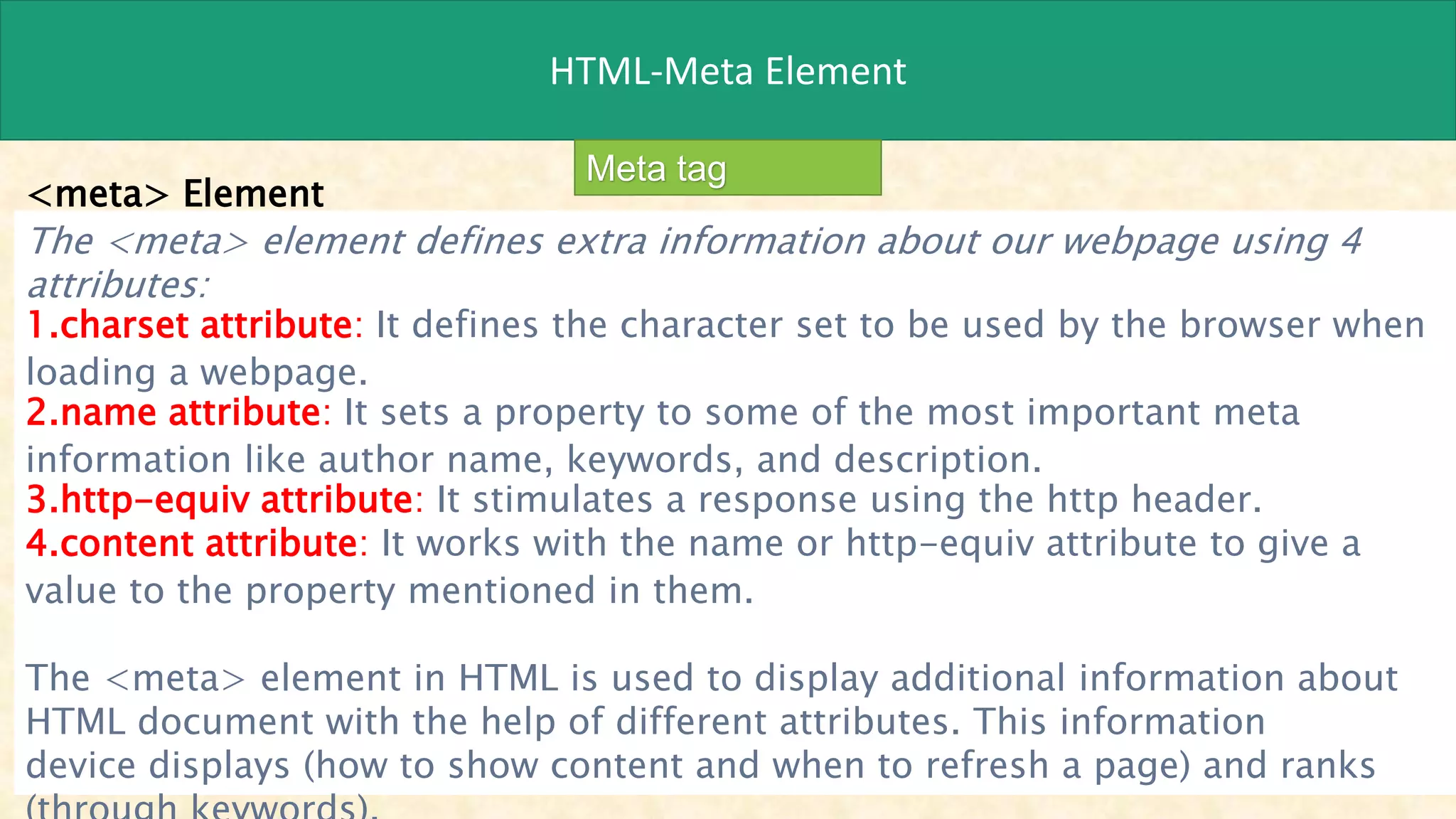 HTML-Meta Element
Meta tag
<meta> Element
The <meta> element defines extra information about our webpage using 4
attributes:
1.charset attribute: It defines the character set to be used by the browser when
loading a webpage.
2.name attribute: It sets a property to some of the most important meta
information like author name, keywords, and description.
3.http-equiv attribute: It stimulates a response using the http header.
4.content attribute: It works with the name or http-equiv attribute to give a
value to the property mentioned in them.
The <meta> element in HTML is used to display additional information about
HTML document with the help of different attributes. This information
device displays (how to show content and when to refresh a page) and ranks
 