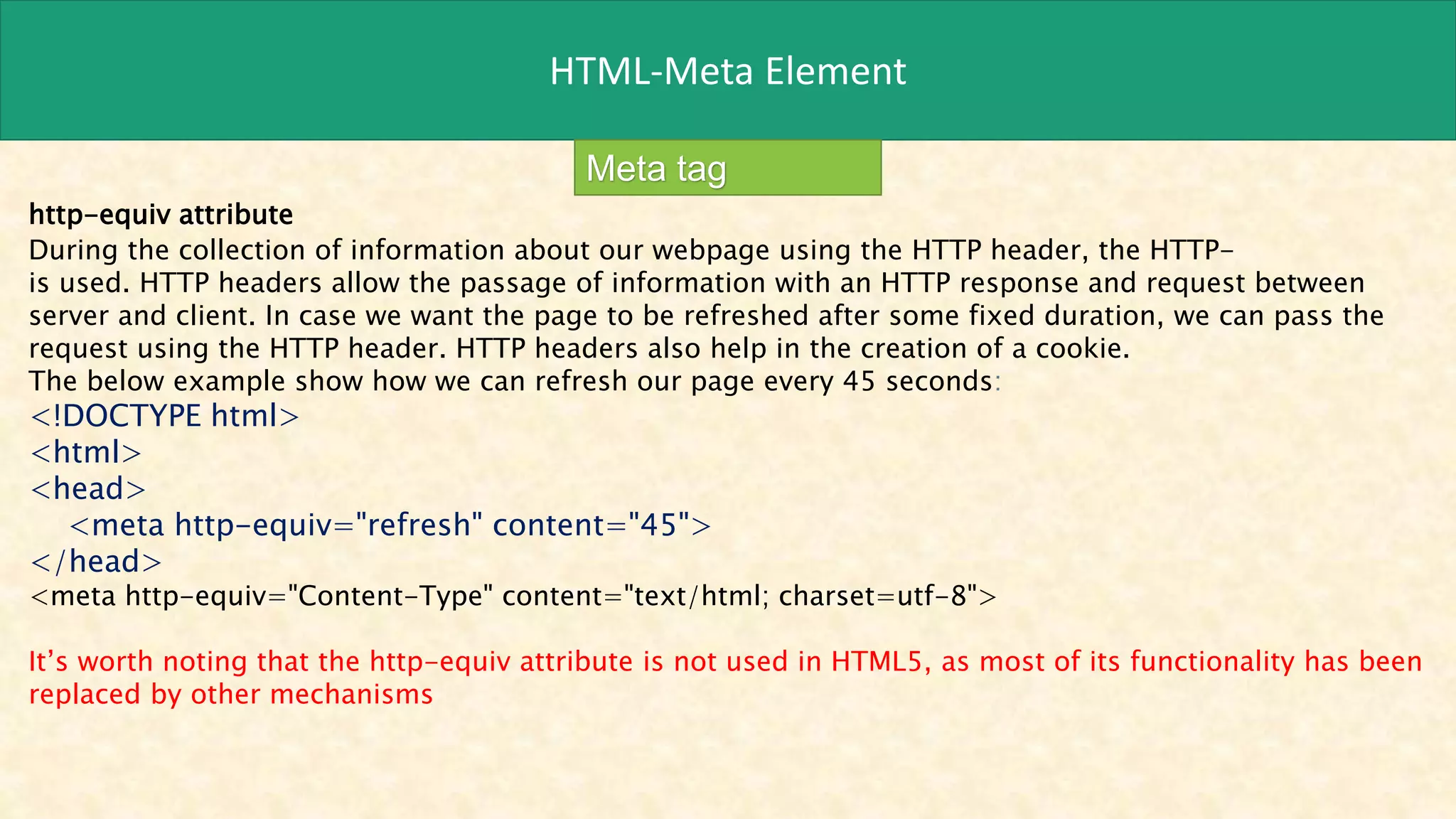 HTML-Meta Element
Meta tag
http-equiv attribute
During the collection of information about our webpage using the HTTP header, the HTTP-
is used. HTTP headers allow the passage of information with an HTTP response and request between
server and client. In case we want the page to be refreshed after some fixed duration, we can pass the
request using the HTTP header. HTTP headers also help in the creation of a cookie.
The below example show how we can refresh our page every 45 seconds:
<!DOCTYPE html>
<html>
<head>
<meta http-equiv="refresh" content="45">
</head>
<meta http-equiv="Content-Type" content="text/html; charset=utf-8">
It’s worth noting that the http-equiv attribute is not used in HTML5, as most of its functionality has been
replaced by other mechanisms
 