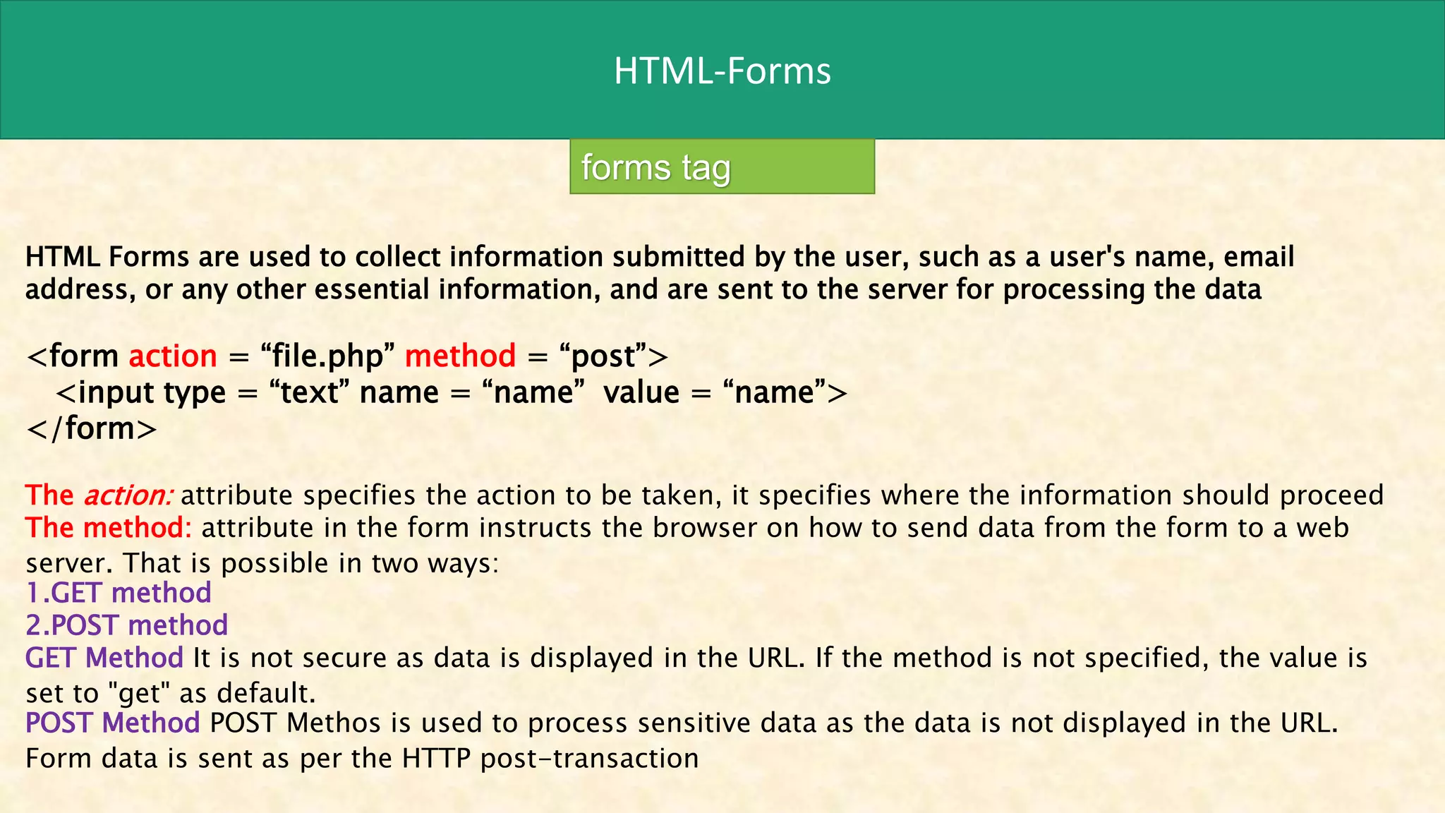 HTML-Forms
forms tag
HTML Forms are used to collect information submitted by the user, such as a user's name, email
address, or any other essential information, and are sent to the server for processing the data
<form action = “file.php” method = “post”>
<input type = “text” name = “name” value = “name”>
</form>
The action: attribute specifies the action to be taken, it specifies where the information should proceed
The method: attribute in the form instructs the browser on how to send data from the form to a web
server. That is possible in two ways:
1.GET method
2.POST method
GET Method It is not secure as data is displayed in the URL. If the method is not specified, the value is
set to "get" as default.
POST Method POST Methos is used to process sensitive data as the data is not displayed in the URL.
Form data is sent as per the HTTP post-transaction
 