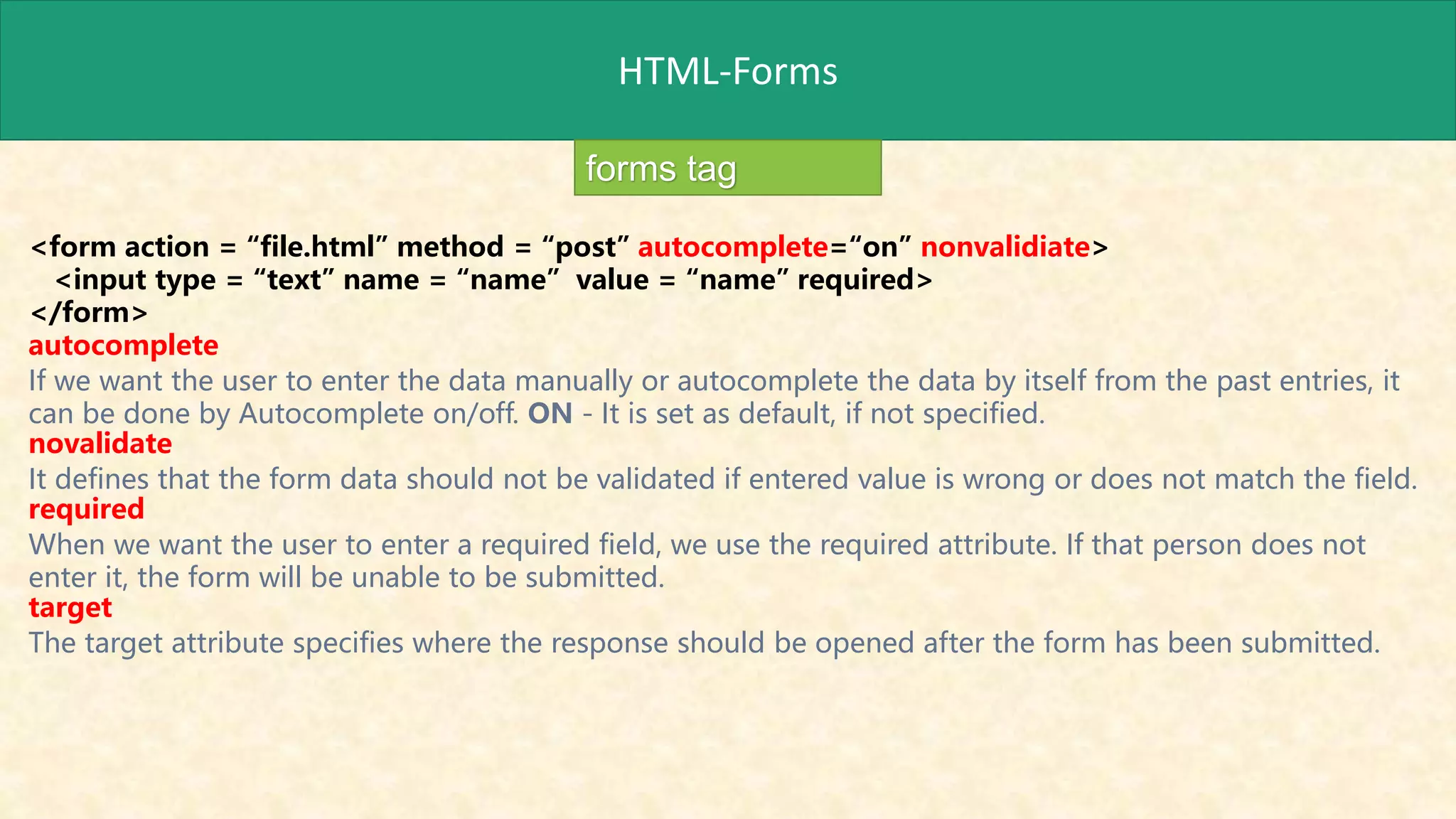 HTML-Forms
forms tag
<form action = “file.html” method = “post” autocomplete=“on” nonvalidiate>
<input type = “text” name = “name” value = “name” required>
</form>
autocomplete
If we want the user to enter the data manually or autocomplete the data by itself from the past entries, it
can be done by Autocomplete on/off. ON - It is set as default, if not specified.
novalidate
It defines that the form data should not be validated if entered value is wrong or does not match the field.
required
When we want the user to enter a required field, we use the required attribute. If that person does not
enter it, the form will be unable to be submitted.
target
The target attribute specifies where the response should be opened after the form has been submitted.
 