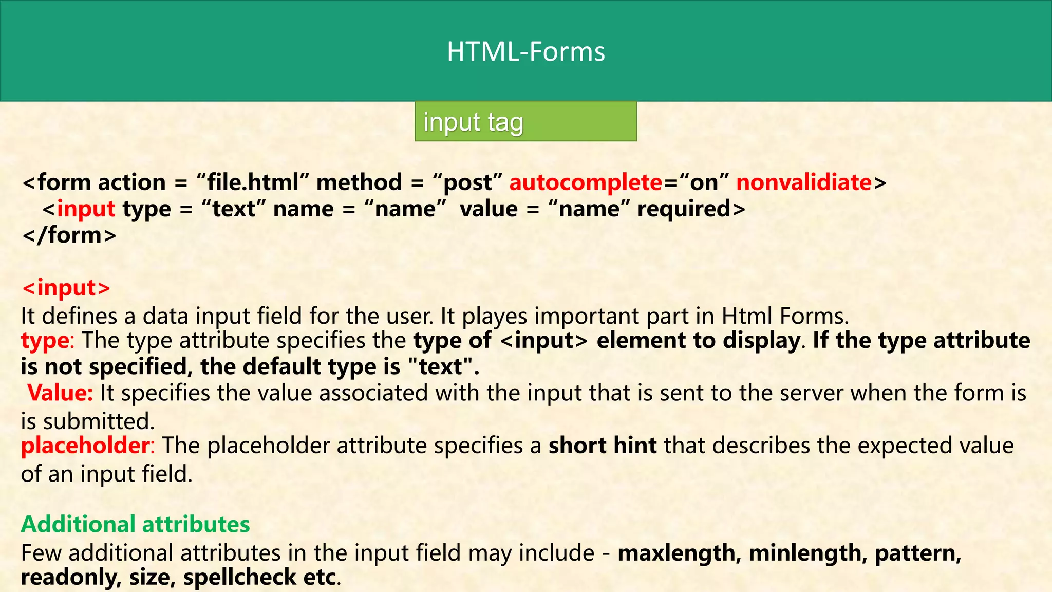 HTML-Forms
input tag
<form action = “file.html” method = “post” autocomplete=“on” nonvalidiate>
<input type = “text” name = “name” value = “name” required>
</form>
<input>
It defines a data input field for the user. It playes important part in Html Forms.
type: The type attribute specifies the type of <input> element to display. If the type attribute
is not specified, the default type is "text".
Value: It specifies the value associated with the input that is sent to the server when the form is
is submitted.
placeholder: The placeholder attribute specifies a short hint that describes the expected value
of an input field.
Additional attributes
Few additional attributes in the input field may include - maxlength, minlength, pattern,
readonly, size, spellcheck etc.
 