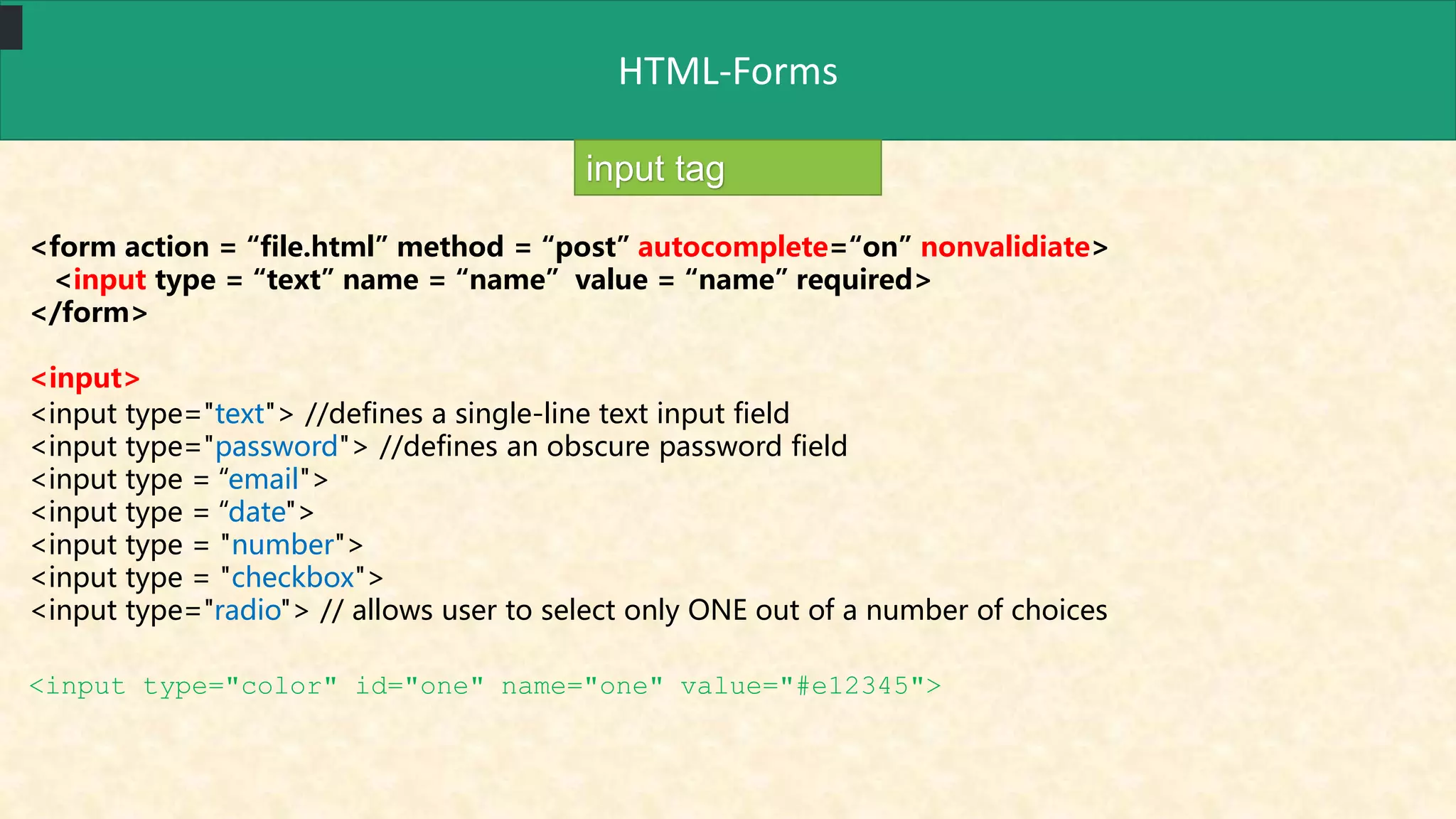 HTML-Forms
input tag
<form action = “file.html” method = “post” autocomplete=“on” nonvalidiate>
<input type = “text” name = “name” value = “name” required>
</form>
<input>
<input type="text"> //defines a single-line text input field
<input type="password"> //defines an obscure password field
<input type = “email">
<input type = “date">
<input type = "number">
<input type = "checkbox">
<input type="radio"> // allows user to select only ONE out of a number of choices
<input type="color" id="one" name="one" value="#e12345">
 