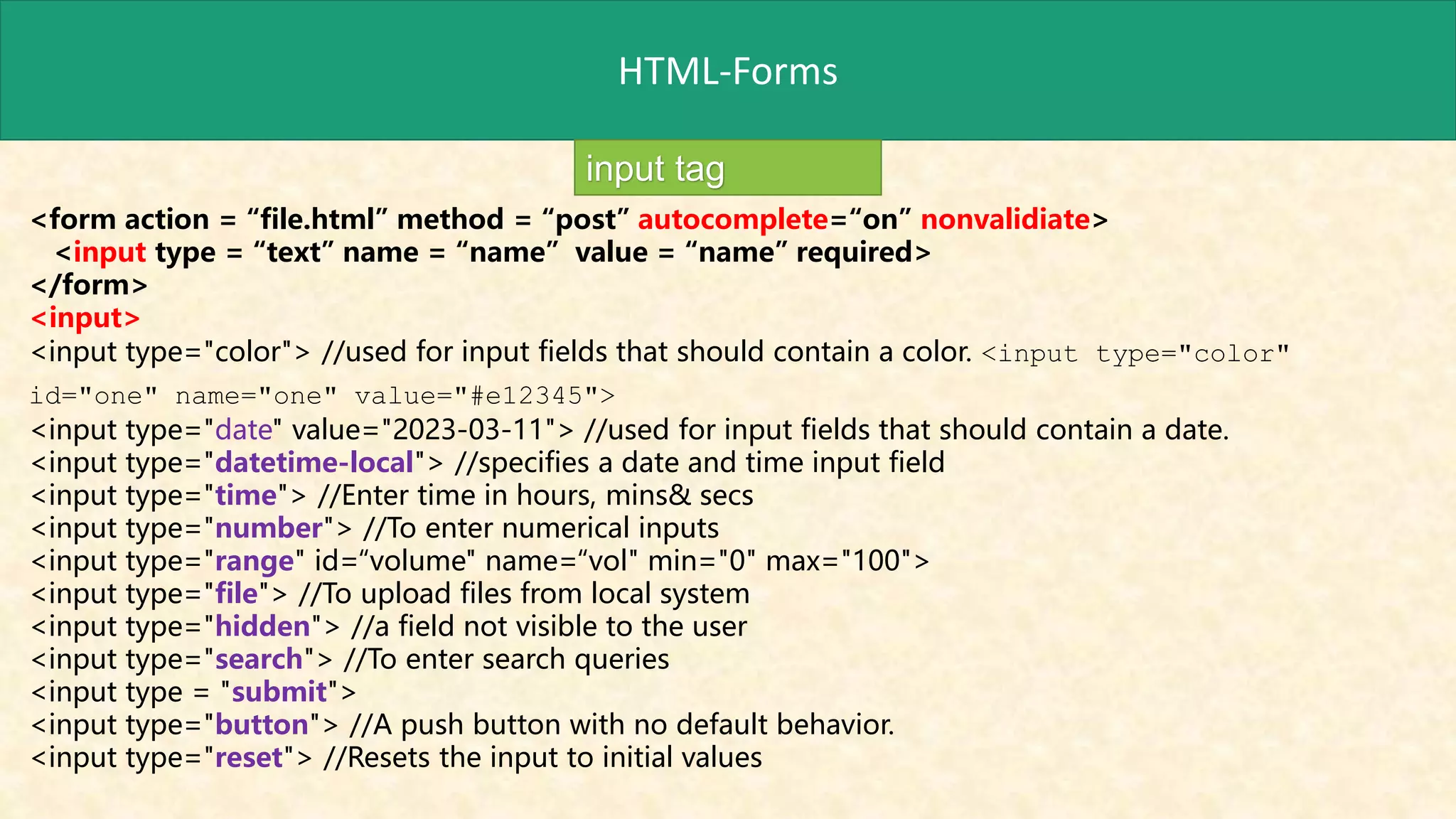 HTML-Forms
input tag
<form action = “file.html” method = “post” autocomplete=“on” nonvalidiate>
<input type = “text” name = “name” value = “name” required>
</form>
<input>
<input type="color"> //used for input fields that should contain a color. <input type="color"
id="one" name="one" value="#e12345">
<input type="date" value="2023-03-11"> //used for input fields that should contain a date.
<input type="datetime-local"> //specifies a date and time input field
<input type="time"> //Enter time in hours, mins& secs
<input type="number"> //To enter numerical inputs
<input type="range" id=“volume" name=“vol" min="0" max="100">
<input type="file"> //To upload files from local system
<input type="hidden"> //a field not visible to the user
<input type="search"> //To enter search queries
<input type = "submit">
<input type="button"> //A push button with no default behavior.
<input type="reset"> //Resets the input to initial values
 