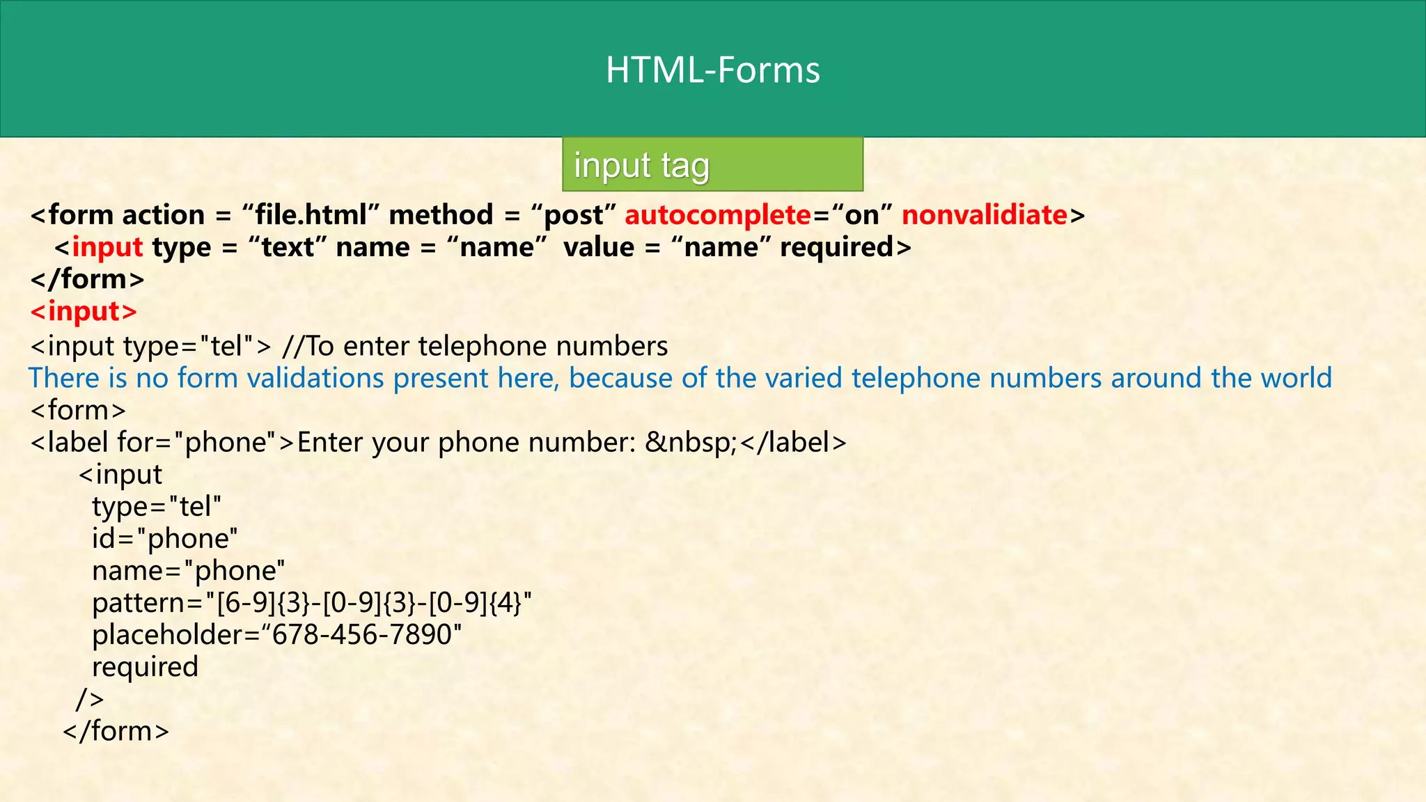 HTML-Forms
input tag
<form action = “file.html” method = “post” autocomplete=“on” nonvalidiate>
<input type = “text” name = “name” value = “name” required>
</form>
<input>
<input type="tel"> //To enter telephone numbers
There is no form validations present here, because of the varied telephone numbers around the world
<form>
<label for="phone">Enter your phone number: &nbsp;</label>
<input
type="tel"
id="phone"
name="phone"
pattern="[6-9]{3}-[0-9]{3}-[0-9]{4}"
placeholder=“678-456-7890"
required
/>
</form>
 
