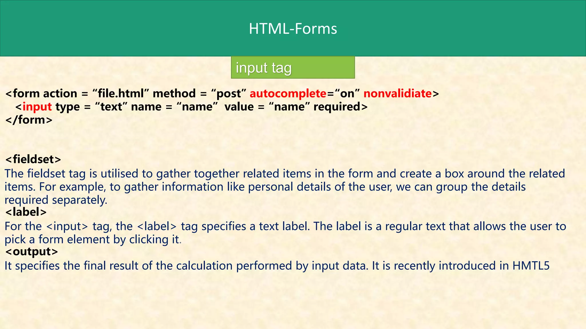 HTML-Forms
input tag
<form action = “file.html” method = “post” autocomplete=“on” nonvalidiate>
<input type = “text” name = “name” value = “name” required>
</form>
<fieldset>
The fieldset tag is utilised to gather together related items in the form and create a box around the related
items. For example, to gather information like personal details of the user, we can group the details
required separately.
<label>
For the <input> tag, the <label> tag specifies a text label. The label is a regular text that allows the user to
pick a form element by clicking it.
<output>
It specifies the final result of the calculation performed by input data. It is recently introduced in HMTL5
 