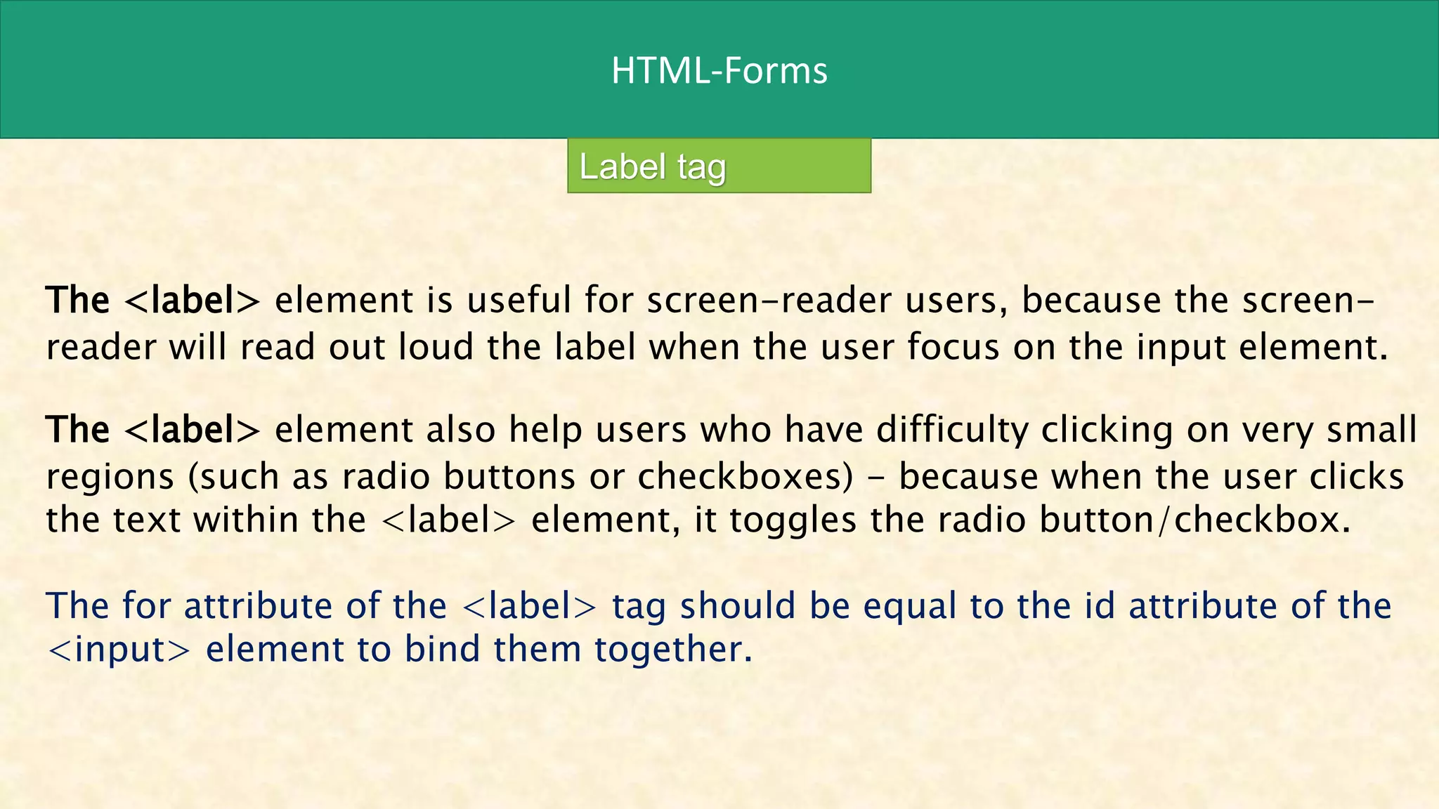 HTML-Forms
Label tag
The <label> element is useful for screen-reader users, because the screen-
reader will read out loud the label when the user focus on the input element.
The <label> element also help users who have difficulty clicking on very small
regions (such as radio buttons or checkboxes) - because when the user clicks
the text within the <label> element, it toggles the radio button/checkbox.
The for attribute of the <label> tag should be equal to the id attribute of the
<input> element to bind them together.
 