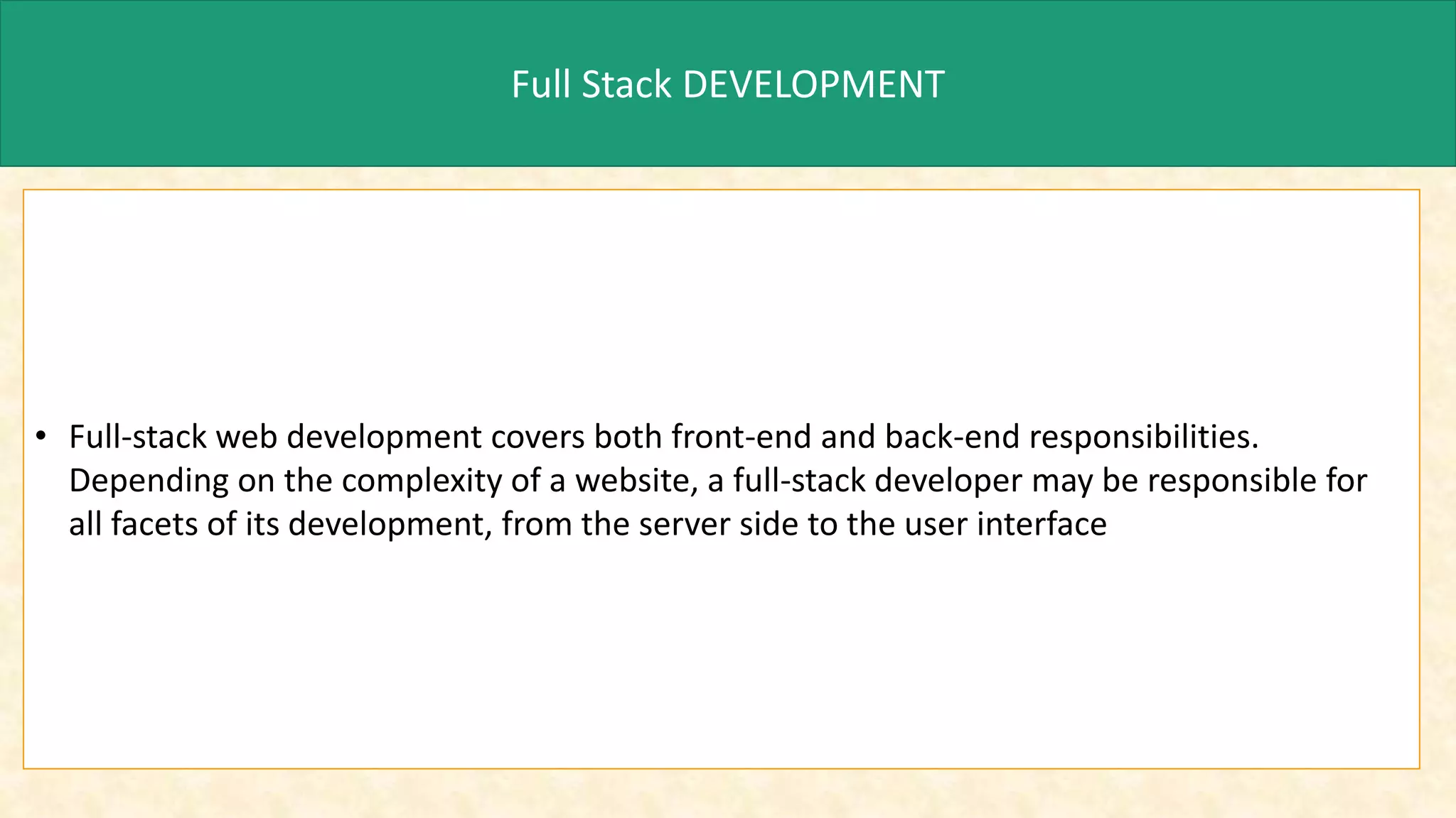 Full Stack DEVELOPMENT
• Full-stack web development covers both front-end and back-end responsibilities.
Depending on the complexity of a website, a full-stack developer may be responsible for
all facets of its development, from the server side to the user interface
 