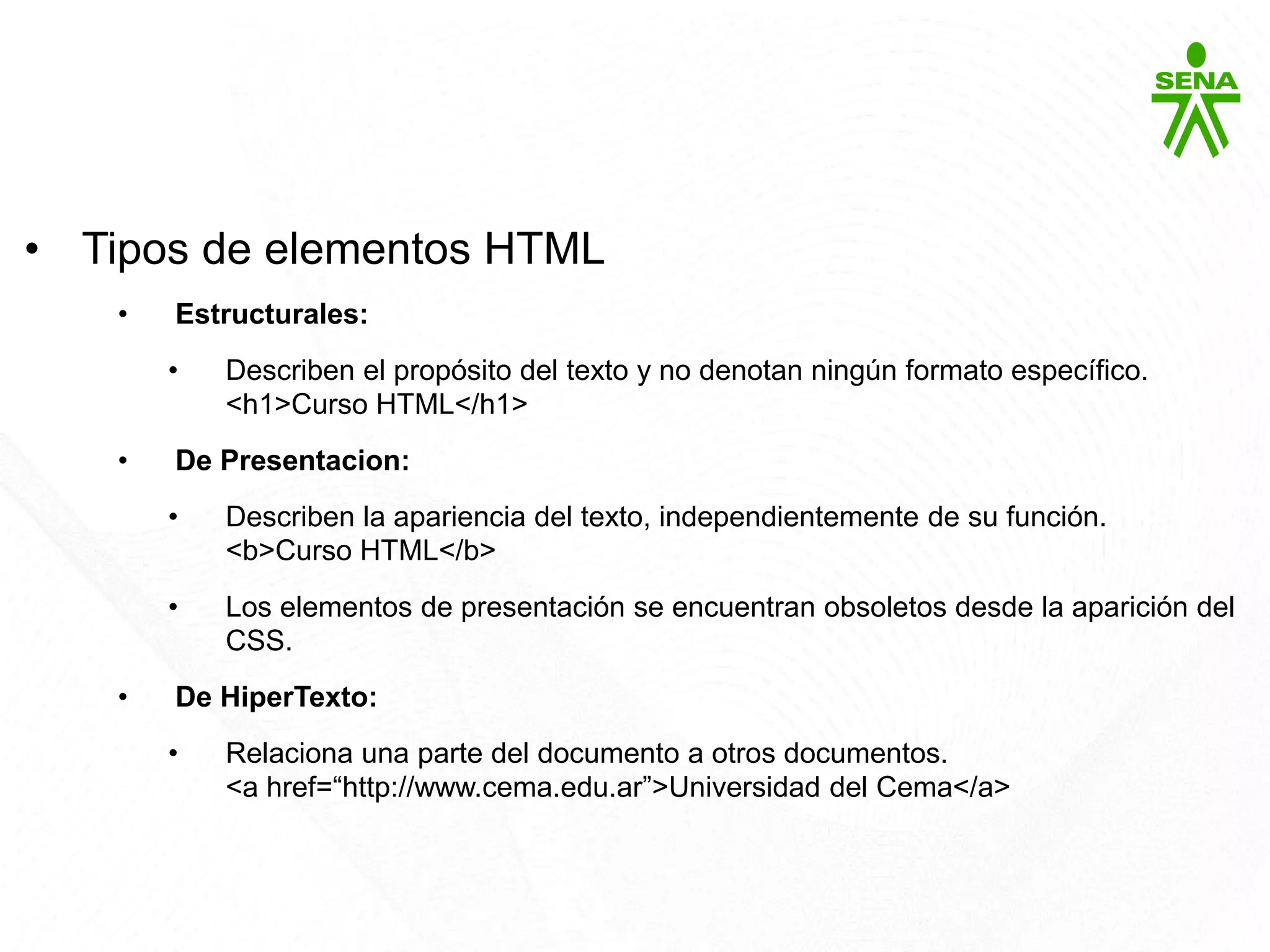 HTML5
• Tipos de elementos HTML
• Estructurales:
• Describen el propósito del texto y no denotan ningún formato específico.
<h1>Curso HTML</h1>
• De Presentacion:
• Describen la apariencia del texto, independientemente de su función.
<b>Curso HTML</b>
• Los elementos de presentación se encuentran obsoletos desde la aparición del
CSS.
• De HiperTexto:
• Relaciona una parte del documento a otros documentos.
<a href=“http://www.cema.edu.ar”>Universidad del Cema</a>
 