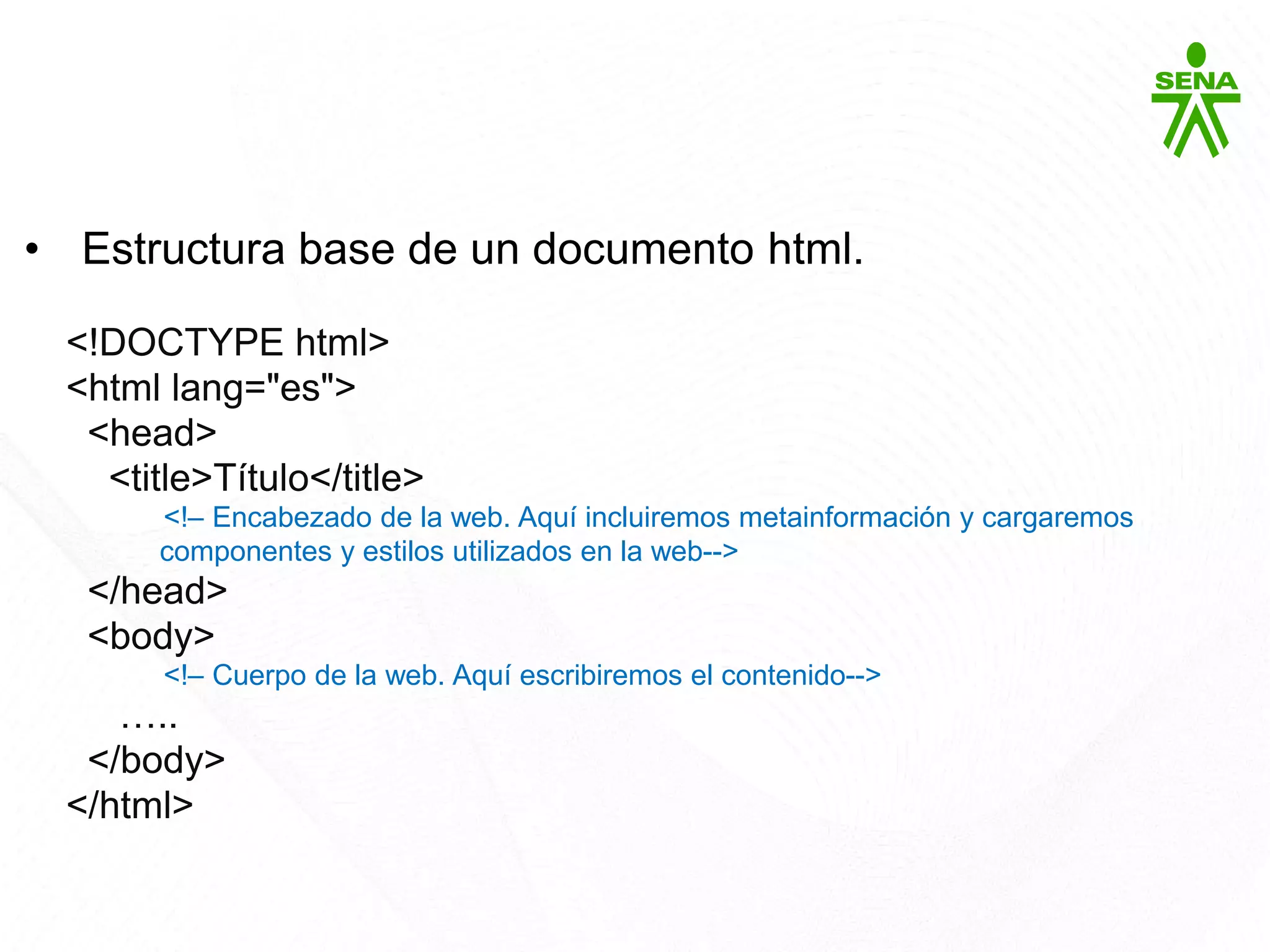 HTML5
• Estructura base de un documento html.
<!DOCTYPE html>
<html lang="es">
<head>
<title>Título</title>
<!– Encabezado de la web. Aquí incluiremos metainformación y cargaremos
componentes y estilos utilizados en la web-->
</head>
<body>
<!– Cuerpo de la web. Aquí escribiremos el contenido-->
…..
</body>
</html>
 