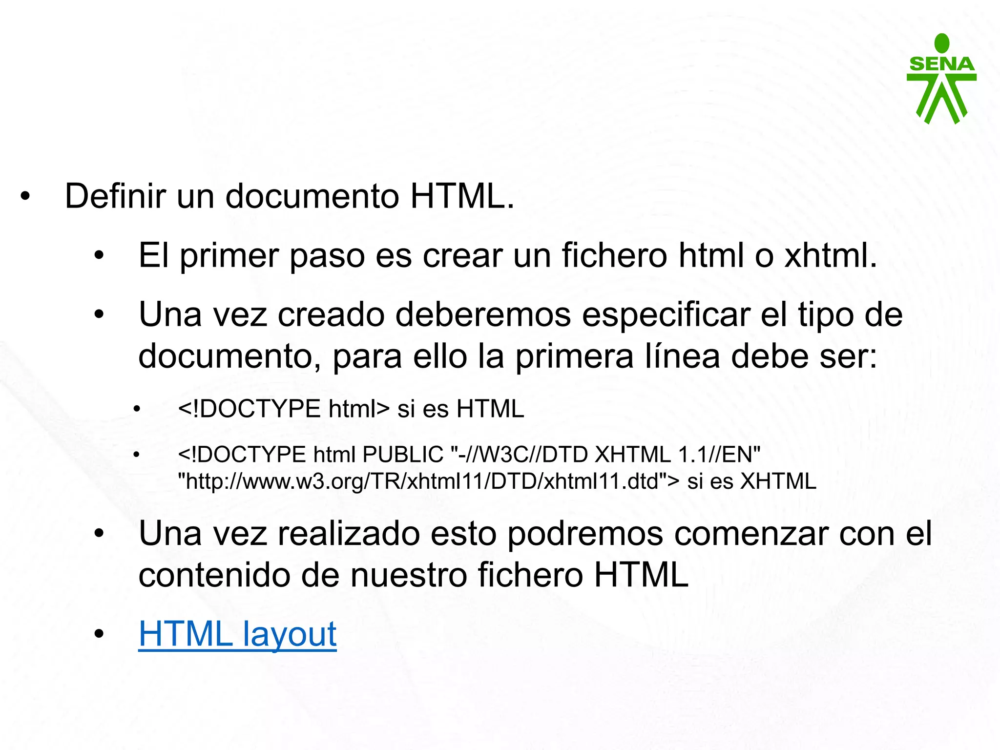 HTML5
• Definir un documento HTML.
• El primer paso es crear un fichero html o xhtml.
• Una vez creado deberemos especificar el tipo de
documento, para ello la primera línea debe ser:
• <!DOCTYPE html> si es HTML
• <!DOCTYPE html PUBLIC "-//W3C//DTD XHTML 1.1//EN"
"http://www.w3.org/TR/xhtml11/DTD/xhtml11.dtd"> si es XHTML
• Una vez realizado esto podremos comenzar con el
contenido de nuestro fichero HTML
• HTML layout
 