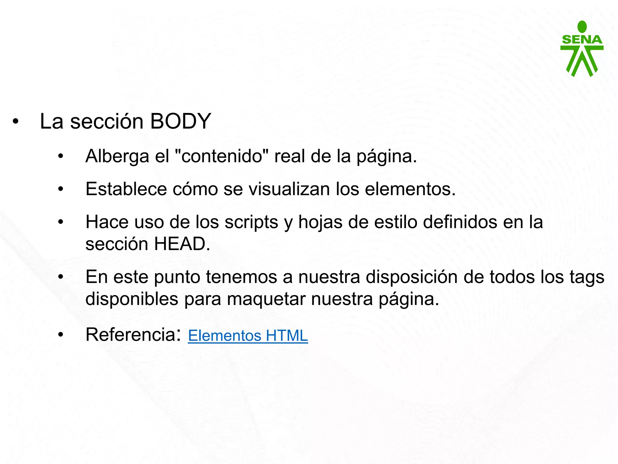HTML5
• La sección BODY
• Alberga el "contenido" real de la página.
• Establece cómo se visualizan los elementos.
• Hace uso de los scripts y hojas de estilo definidos en la
sección HEAD.
• En este punto tenemos a nuestra disposición de todos los tags
disponibles para maquetar nuestra página.
• Referencia: Elementos HTML
 
