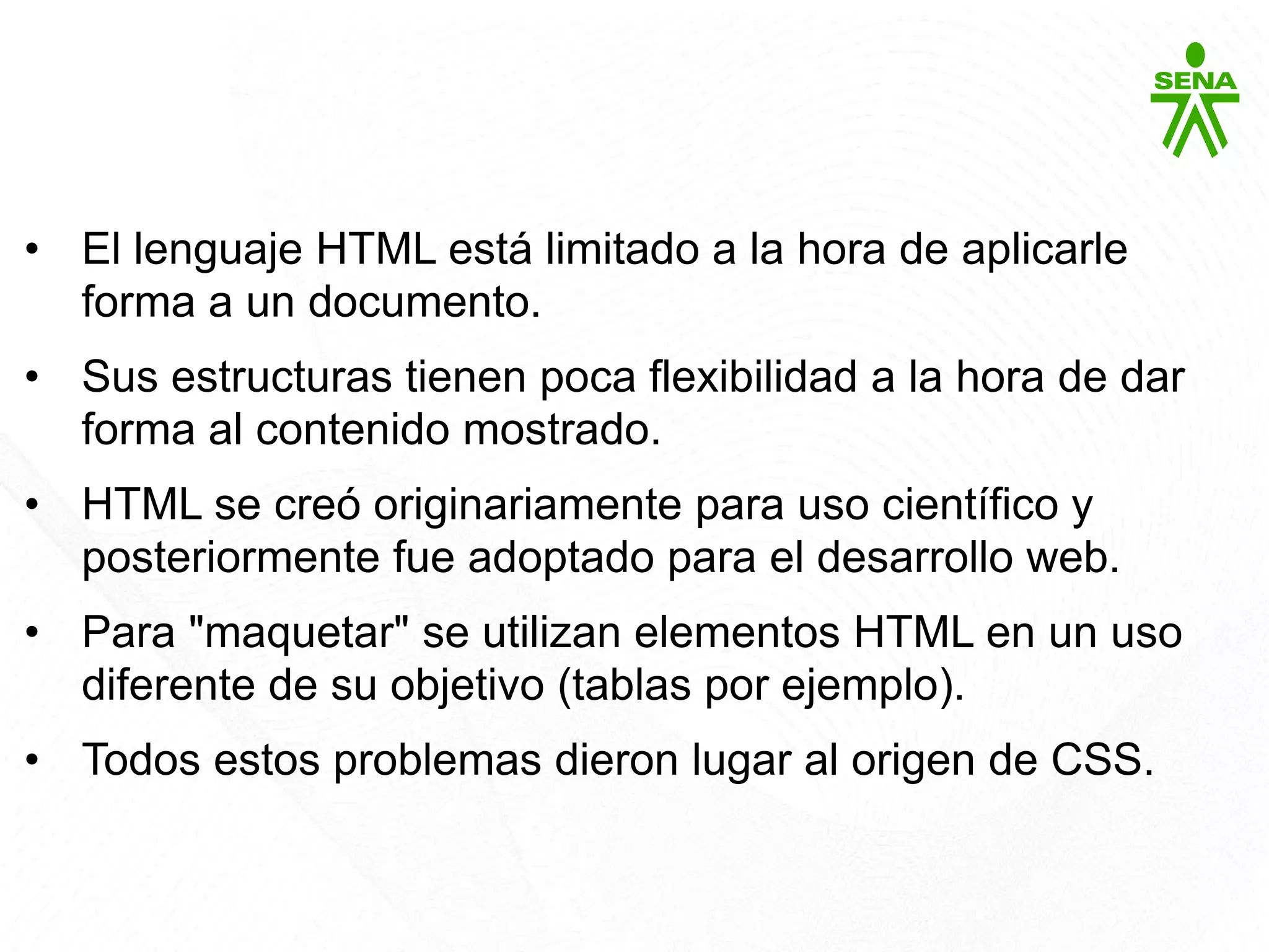CSS3
• El lenguaje HTML está limitado a la hora de aplicarle
forma a un documento.
• Sus estructuras tienen poca flexibilidad a la hora de dar
forma al contenido mostrado.
• HTML se creó originariamente para uso científico y
posteriormente fue adoptado para el desarrollo web.
• Para "maquetar" se utilizan elementos HTML en un uso
diferente de su objetivo (tablas por ejemplo).
• Todos estos problemas dieron lugar al origen de CSS.
 