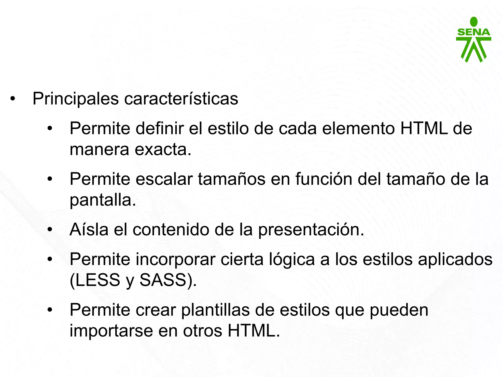 CSS3
• Principales características
• Permite definir el estilo de cada elemento HTML de
manera exacta.
• Permite escalar tamaños en función del tamaño de la
pantalla.
• Aísla el contenido de la presentación.
• Permite incorporar cierta lógica a los estilos aplicados
(LESS y SASS).
• Permite crear plantillas de estilos que pueden
importarse en otros HTML.
 