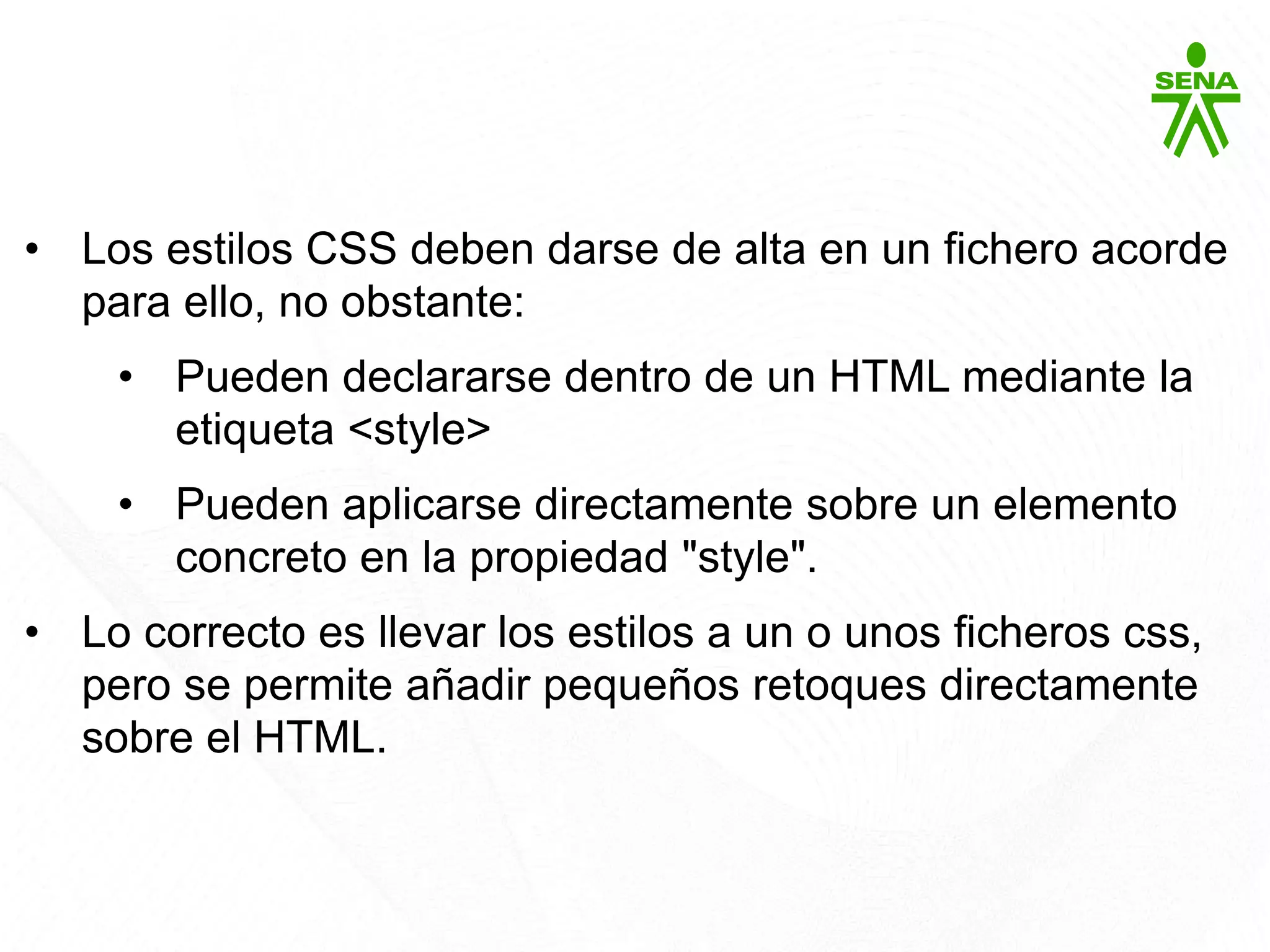CSS3
• Los estilos CSS deben darse de alta en un fichero acorde
para ello, no obstante:
• Pueden declararse dentro de un HTML mediante la
etiqueta <style>
• Pueden aplicarse directamente sobre un elemento
concreto en la propiedad "style".
• Lo correcto es llevar los estilos a un o unos ficheros css,
pero se permite añadir pequeños retoques directamente
sobre el HTML.
 