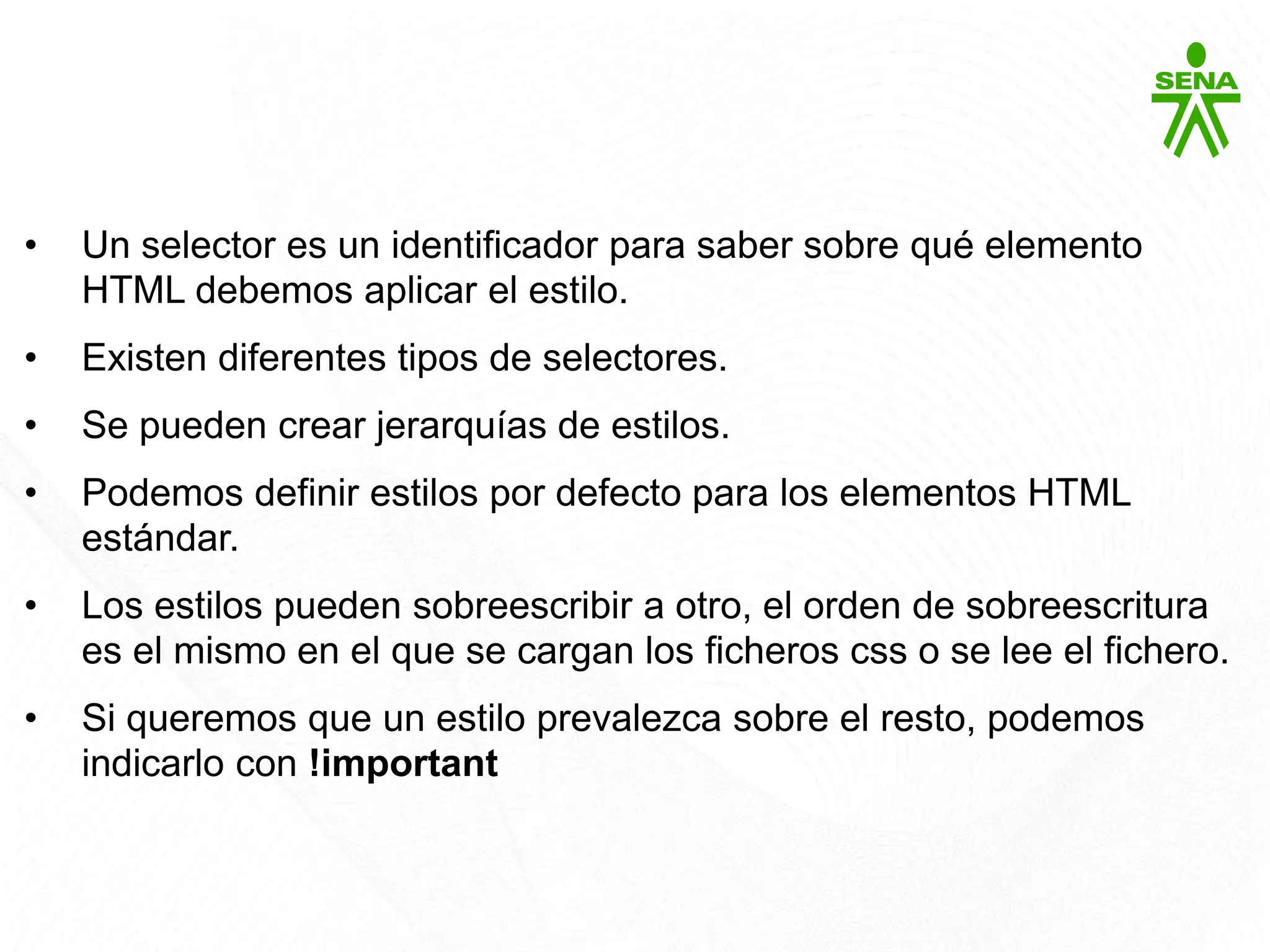CSS3
• Un selector es un identificador para saber sobre qué elemento
HTML debemos aplicar el estilo.
• Existen diferentes tipos de selectores.
• Se pueden crear jerarquías de estilos.
• Podemos definir estilos por defecto para los elementos HTML
estándar.
• Los estilos pueden sobreescribir a otro, el orden de sobreescritura
es el mismo en el que se cargan los ficheros css o se lee el fichero.
• Si queremos que un estilo prevalezca sobre el resto, podemos
indicarlo con !important
 