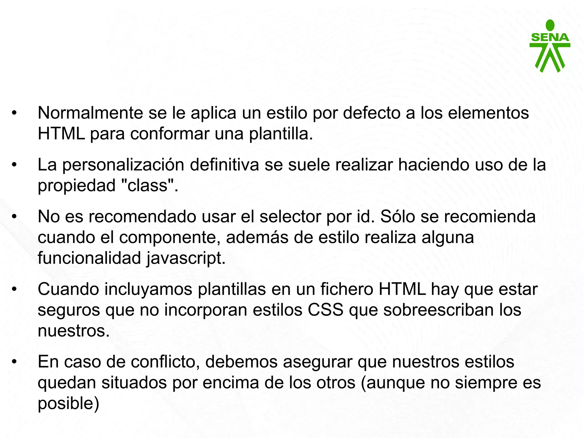 CSS3
• Normalmente se le aplica un estilo por defecto a los elementos
HTML para conformar una plantilla.
• La personalización definitiva se suele realizar haciendo uso de la
propiedad "class".
• No es recomendado usar el selector por id. Sólo se recomienda
cuando el componente, además de estilo realiza alguna
funcionalidad javascript.
• Cuando incluyamos plantillas en un fichero HTML hay que estar
seguros que no incorporan estilos CSS que sobreescriban los
nuestros.
• En caso de conflicto, debemos asegurar que nuestros estilos
quedan situados por encima de los otros (aunque no siempre es
posible)
 