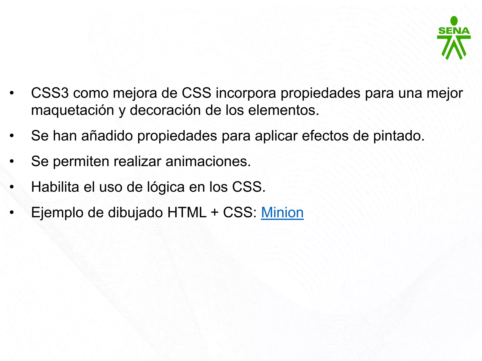 CSS3
• CSS3 como mejora de CSS incorpora propiedades para una mejor
maquetación y decoración de los elementos.
• Se han añadido propiedades para aplicar efectos de pintado.
• Se permiten realizar animaciones.
• Habilita el uso de lógica en los CSS.
• Ejemplo de dibujado HTML + CSS: Minion
 